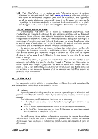Sécurité _________________________________________________________________________ 2002


      PGP (Pretty Good Privacy) :. Le cryptage de toute l'information par une clé publique
        nécessitant un temps de calcul élevé, PGP (www.pgpi.com ) utilise une technique
        plus rapide : Le document est compressé (pour éviter les redondances) puis crypté avec
        une clé de session aléatoire (cryptage rapide), seule la clé de session est cryptée par la
        clé publique du destinataire et ajoutée au document. Le destinataire utilise sa clé privée
        pour décrypter la clé de session et peut ainsi décrypter le document et le décompresser.

      3.5.4 PKI (Public Key Infrastructure)
            L'infrastructure PKI repose sur la notion de chiffrement asymétrique. Pour
      s’authentifier, en revanche, le détenteur des clés utilise un certificat, sorte de document
      électronique faisant office de carte d’identité électronique. Inséré dans un message, lors
      d'un paiement sur Internet par exemple, ce certificat joue le rôle de signature numérique. Il
      contient des informations relatives à l’identité du détenteur, son champ d’application (date
      de validité, types d’applications, etc.) et la clé publique. Un tiers de confiance garantit
      l’association ente un individu et les données contenues dans le certificat.
            La gestion des certificats en interne implique des infrastructures lourdes afin
      d’enregistrer les demandes, de vérifier la validité des certificats, de gérer les pertes ou les
      vols (risques d'autant plus importants lorsque le certificat est inclus dans un support
      physique tel qu’une carte à puce). Il faudra, de plus, assurer la protection des serveurs
      contre le piratage.
            Difficile en interne, la gestion des infrastructures PKI peut être confiée à des
      prestataires spécialisés, tels que Certplus (en France) et Verisign (aux États-Unis), ou
      encore auprès d'une banque. Typiquement, un Français, client d'une banque française
      jouant le rôle de tiers certificateur, qui achète sur un site américain, aura du mal à imposer
      son certificat si son organisme bancaire n’est pas reconnu aux États-Unis comme un
      prestataire digne de confiance.


3.6   MESSAGERIES

      Les messageries sont très utilisées et posent quelques problèmes de sécurité particuliers. De
plus la majorité des virus utilisent actuellement ce vecteur.

      3.6.1 Attaques
            Spamming et mailbombing sont deux techniques, réprouvées par la Nétiquette, qui
      prennent pour cible votre boîte aux lettres, et peuvent vous faire perdre du temps, voire des
      données.
            Sont notamment considérés comme étant des actes de spamming :
            • le fait d’écrire à un inconnu pour lui demander par exemple de venir visiter votre
                site web;
            • le fait d’inclure un individu dans une liste de diffusion sans son consentement;
            • le fait de diffuser des messages sur un forum de discussion qui soient sans rapport
                avec le thème ou le contenu de ce dernier.

            Le mailbombing est une variante belliqueuse du spamming qui consiste à encombrer
      volontairement la boîte aux lettres d’un destinataire par l'envoi de centaines de courriers
      électroniques vides, insultants ou volumineux, potentiellement accompagnés de virus en
      pièce jointe.


LESCOP Yves [V1.6]                            14/21                                    Post BTS R2i
 