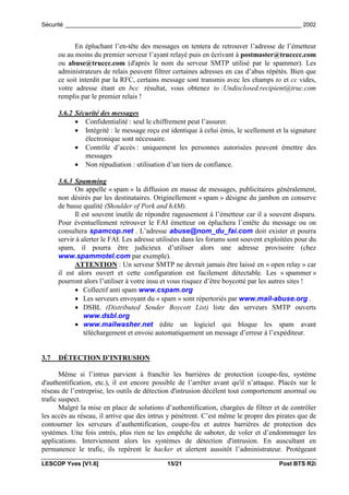 Sécurité _________________________________________________________________________ 2002


            En épluchant l’en-tête des messages on tentera de retrouver l’adresse de l’émetteur
      ou au moins du premier serveur l’ayant relayé puis en écrivant à postmaster@trucccc.com
      ou abuse@truccc.com (d'après le nom du serveur SMTP utilisé par le spammer). Les
      administrateurs de relais peuvent filtrer certaines adresses en cas d’abus répétés. Bien que
      ce soit interdit par la RFC, certains message sont transmis avec les champs to et cc vides,
      votre adresse étant en bcc résultat, vous obtenez to :Undisclosed.recipient@truc.com
      remplis par le premier relais !

      3.6.2 Sécurité des messages
            • Confidentialité : seul le chiffrement peut l’assurer.
            • Intégrité : le message reçu est identique à celui émis, le scellement et la signature
               électronique sont nécessaire.
            • Contrôle d’accès : uniquement les personnes autorisées peuvent émettre des
               messages
            • Non répudiation : utilisation d’un tiers de confiance.

      3.6.3 Spamming
            On appelle « spam » la diffusion en masse de messages, publicitaires généralement,
      non désirés par les destinataires. Originellement « spam » désigne du jambon en conserve
      de basse qualité (Shoulder of Pork and hAM).
            Il est souvent inutile de répondre rageusement à l’émetteur car il a souvent disparu.
      Pour éventuellement retrouver le FAI émetteur on épluchera l’entête du message ou on
      consultera spamcop.net . L’adresse abuse@nom_du_fai.com doit exister et pourra
      servir à alerter le FAI. Les adresse utilisées dans les forums sont souvent exploitées pour du
      spam, il pourra être judicieux d’utiliser alors une adresse provisoire (chez
      www.spammotel.com par exemple).
            ATTENTION : Un serveur SMTP ne devrait jamais être laissé en « open relay » car
      il est alors ouvert et cette configuration est facilement détectable. Les « spammer »
      pourront alors l’utiliser à votre insu et vous risquez d’être boycotté par les autres sites !
            • Collectif anti spam www.cspam.org
            • Les serveurs envoyant du « spam » sont répertoriés par www.mail-abuse.org .
            • DSBL (Distributed Sender Boycott List) liste des serveurs SMTP ouverts
                www.dsbl.org
            • www.mailwasher.net édite un logiciel qui bloque les spam avant
                téléchargement et envoie automatiquement un message d’erreur à l’expéditeur.


3.7   DÉTECTION D’INTRUSION

       Même si l’intrus parvient à franchir les barrières de protection (coupe-feu, système
d'authentification, etc.), il est encore possible de l’arrêter avant qu'il n’attaque. Placés sur le
réseau de l’entreprise, les outils de détection d'intrusion décèlent tout comportement anormal ou
trafic suspect.
       Malgré la mise en place de solutions d’authentification, chargées de filtrer et de contrôler
les accès au réseau, il arrive que des intrus y pénètrent. C’est même le propre des pirates que de
contourner les serveurs d’authentification, coupe-feu et autres barrières de protection des
systèmes. Une fois entrés, plus rien ne les empêche de saboter, de voler et d’endommager les
applications. Interviennent alors les systèmes de détection d'intrusion. En auscultant en
permanence le trafic, ils repèrent le hacker et alertent aussitôt l’administrateur. Protégeant

LESCOP Yves [V1.6]                           15/21                                    Post BTS R2i
 