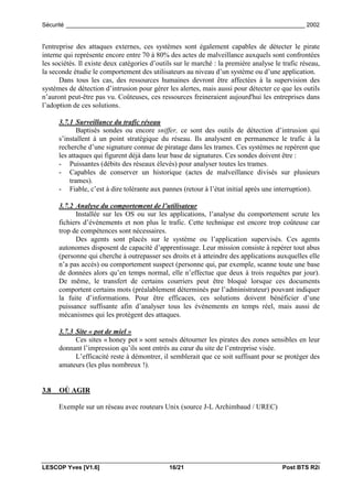 Sécurité _________________________________________________________________________ 2002


l'entreprise des attaques externes, ces systèmes sont également capables de détecter le pirate
interne qui représente encore entre 70 à 80% des actes de malveillance auxquels sont confrontées
les sociétés. Il existe deux catégories d’outils sur le marché : la première analyse le trafic réseau,
la seconde étudie le comportement des utilisateurs au niveau d’un système ou d’une application.
       Dans tous les cas, des ressources humaines devront être affectées à la supervision des
systèmes de détection d’intrusion pour gérer les alertes, mais aussi pour détecter ce que les outils
n’auront peut-être pas vu. Coûteuses, ces ressources freineraient aujourd'hui les entreprises dans
l’adoption de ces solutions.

      3.7.1 Surveillance du trafic réseau
             Baptisés sondes ou encore sniffer, ce sont des outils de détection d’intrusion qui
      s’installent à un point stratégique du réseau. Ils analysent en permanence le trafic à la
      recherche d’une signature connue de piratage dans les trames. Ces systèmes ne repèrent que
      les attaques qui figurent déjà dans leur base de signatures. Ces sondes doivent être :
      - Puissantes (débits des réseaux élevés) pour analyser toutes les trames.
      - Capables de conserver un historique (actes de malveillance divisés sur plusieurs
          trames).
      - Fiable, c’est à dire tolérante aux pannes (retour à l’état initial après une interruption).

      3.7.2 Analyse du comportement de l’utilisateur
            Installée sur les OS ou sur les applications, l’analyse du comportement scrute les
      fichiers d’événements et non plus le trafic. Cette technique est encore trop coûteuse car
      trop de compétences sont nécessaires.
            Des agents sont placés sur le système ou l’application supervisés. Ces agents
      autonomes disposent de capacité d’apprentissage. Leur mission consiste à repérer tout abus
      (personne qui cherche à outrepasser ses droits et à atteindre des applications auxquelles elle
      n’a pas accès) ou comportement suspect (personne qui, par exemple, scanne toute une base
      de données alors qu’en temps normal, elle n’effectue que deux à trois requêtes par jour).
      De même, le transfert de certains courriers peut être bloqué lorsque ces documents
      comportent certains mots (préalablement déterminés par l’administrateur) pouvant indiquer
      la fuite d’informations. Pour être efficaces, ces solutions doivent bénéficier d’une
      puissance suffisante afin d’analyser tous les événements en temps réel, mais aussi de
      mécanismes qui les protègent des attaques.

      3.7.3 Site « pot de miel »
            Ces sites « honey pot » sont sensés détourner les pirates des zones sensibles en leur
      donnant l’impression qu’ils sont entrés au cœur du site de l’entreprise visée.
            L’efficacité reste à démontrer, il semblerait que ce soit suffisant pour se protéger des
      amateurs (les plus nombreux !).


3.8   OÙ AGIR

      Exemple sur un réseau avec routeurs Unix (source J-L Archimbaud / UREC)




LESCOP Yves [V1.6]                            16/21                                     Post BTS R2i
 