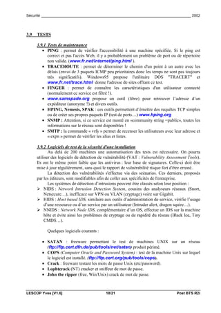Sécurité _________________________________________________________________________ 2002




3.9   TESTS

      3.9.1 Tests de maintenance
         • PING : permet de vérifier l'accessibilité à une machine spécifiée. Si le ping est
            correct et pas l'accès Web, il y a probablement un problème de port ou de répertoire
            non valide. (www.fr.net/internet/ping.html ).
         • TRACEROUTE : permet de déterminer le chemin d'un point à un autre avec les
            délais (envoi de 3 paquets ICMP peu prioritaires donc les temps ne sont pas toujours
            très significatifs). Windows95 propose l'utilitaire DOS "TRACERT" et
            www.fr.net/trace.html donne l'adresse de sites offrant ce test.
         • FINGER : permet de connaître les caractéristiques d'un utilisateur connecté
            (normalement ce service est filtré !).
         • www.samspade.org propose un outil (libre) pour retrouver l’adresse d’un
            expéditeur (anonyme ?) et divers outils.
         • HPING, Nemesis, SPAK : ces outils permettent d’émettre des requêtes TCP simples
            ou de créer ses propres paquets IP (test de ports…) www.hping.org
         • SNMP : Attention, si ce service est monté en «community string =public», toutes les
            informations sur le réseau sont disponibles !
         • SMTP : la commande « vrfy » permet de recenser les utilisateurs avec leur adresse et
            « expn » permet de vérifier les alias et listes.

      3.9.2 Logiciels de test de la sécurité d'une installation
             Au delà de 200 machines une automatisation des tests est nécessaire. On pourra
      utiliser des logiciels de détection de vulnérabilité (VAT : Vulnerability Assessment Tools).
      Ils ont le même point faible que les antivirus : leur base de signatures. Celle-ci doit être
      mise à jour régulièrement, sans quoi le rapport de vulnérabilité risque fort d'être erroné..
             La détection des vulnérabilités s'effectue via des scénarios. Ces derniers, proposés
      par les éditeurs, sont modifiables afin de coller aux spécificités de l'entreprise.
             Les systèmes de détection d’intrusions peuvent être classés selon leur position :
      ! NIDS : Network Intrusion Detection System, cousins des analyseurs réseaux (Snort,
           Netsecure…), inefficace sur VPN ou VLAN (cryptage) voire sur Gigabit.
      ! HIDS : Host based IDS, similaire aux outils d’administration de service, vérifie l’usage
           d’une ressource ou d’un service par un utilisateur (Intruder alert, dragon squire…).
      ! NNIDS : Network Node IDS, complémentaire d’un OS, effectue un IDS sur la machine
           hôte et évite ainsi les problèmes de cryptage ou de rapidité du réseau (Black Ice, Tiny
           CMDS…).

           Quelques logiciels courants :

        • SATAN : freeware permettant le test de machines UNIX sur un réseau
          (ftp://ftp.cert.dfn.de/pub/tools/net/satan) produit périmé.
        • COPS (Computer Oracle and Password System) : test de la machine Unix sur lequel
          le logiciel est installé. (ftp://ftp.cert.org/pub/tools/cops).
        • Crack : freeware testant les mots de passe Unix (etc/password).
        • Lophtcrack (NT) cracker et sniffeur de mot de passe.
        • John the ripper (free, Win/Unix) crack de mot de passe.



LESCOP Yves [V1.6]                          18/21                                   Post BTS R2i
 