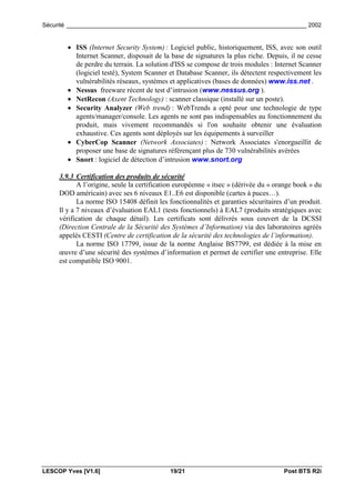 Sécurité _________________________________________________________________________ 2002


        • ISS (Internet Security System) : Logiciel public, historiquement, ISS, avec son outil
          Internet Scanner, disposait de la base de signatures la plus riche. Depuis, il ne cesse
          de perdre du terrain. La solution d'ISS se compose de trois modules : Internet Scanner
          (logiciel testé), System Scanner et Database Scanner, ils détectent respectivement les
          vulnérabilités réseaux, systèmes et applicatives (bases de données) www.iss.net .
        • Nessus freeware récent de test d’intrusion (www.nessus.org ).
        • NetRecon (Axent Technology) : scanner classique (installé sur un poste).
        • Security Analyzer (Web trend) : WebTrends a opté pour une technologie de type
          agents/manager/console. Les agents ne sont pas indispensables au fonctionnement du
          produit, mais vivement recommandés si l'on souhaite obtenir une évaluation
          exhaustive. Ces agents sont déployés sur les équipements à surveiller
        • CyberCop Scanner (Network Associates) : Network Associates s'enorgueillit de
          proposer une base de signatures référençant plus de 730 vulnérabilités avérées
        • Snort : logiciel de détection d’intrusion www.snort.org

     3.9.3 Certification des produits de sécurité
            A l’origine, seule la certification européenne « itsec » (dérivée du « orange book » du
     DOD américain) avec ses 6 niveaux E1..E6 est disponible (cartes à puces…).
            La norme ISO 15408 définit les fonctionnalités et garanties sécuritaires d’un produit.
     Il y a 7 niveaux d’évaluation EAL1 (tests fonctionnels) à EAL7 (produits stratégiques avec
     vérification de chaque détail). Les certificats sont délivrés sous couvert de la DCSSI
     (Direction Centrale de la Sécurité des Systèmes d’Information) via des laboratoires agréés
     appelés CESTI (Centre de certification de la sécurité des technologies de l’information).
            La norme ISO 17799, issue de la norme Anglaise BS7799, est dédiée à la mise en
     œuvre d’une sécurité des systèmes d’information et permet de certifier une entreprise. Elle
     est compatible ISO 9001.




LESCOP Yves [V1.6]                          19/21                                    Post BTS R2i
 