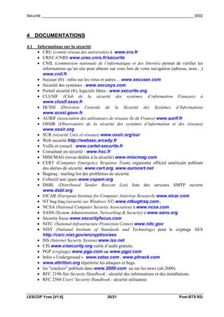 Sécurité _________________________________________________________________________ 2002




4 DOCUMENTATIONS

4.1   Informations sur la sécurité
      • CRU (comité réseau des universités) à www.cru.fr
      • UREC-CNRS www.urec.cnrs.fr/securite
      • CNIL (commission nationale de l’informatique et des libertés) permet de vérifier les
         informations qu’un site peut obtenir sur vous lors de votre navigation (adresse, nom…)
         www.cnil.fr .
      • Secuser (fr) : infos sur les virus et autres… www.secuser.com
      • Sécurité des systèmes : www.secusys.com
      • Portail sécurité (fr), logiciels libres : www.securite.org
      • CLUSIF (Club de la sécurité des systèmes d’information Français) à
         www.clusif.asso.fr .
      • DCSSI (Direction Centrale de la Sécurité des Systèmes d’Information)
         www.scssi.gouv.fr .
      • AURIF (association des utilisateurs de réseaux île de France) www.aurif.fr
      • OSSIR (Observatoire de la sécurité des systèmes d’information et des réseaux)
         www.ossir.org
      • SUR (sécurité Unix et réseaux) www.ossir.org/sur
      • Web securité http://websec.arcady.fr
      • Veille et conseil : www.cartel-securite.fr
      • Consultant en sécurité : www.hsc.fr
      • MISCMAG (revue dédiée à la sécurité) www.miscmag.com
      • CERT (Computer Emergency Response Team) organisme officiel américain publiant
         des alertes de sécurité. www.cert.org, www.eurocert.net
      • Bugtraq : mailing list des problèmes de sécurité.
      • Collectif anti spam www.cspam.org
      • DSBL (Distributed Sender Boycott List) liste des serveurs SMTP ouverts
         www.dsbl.org
      •  EICAR (European Institute for Computer Antivirus Research) www.eicar.com
      • NT bug traq (sécurité sur Windows NT) www.ntbugtraq.com .
      • NCSA (National Computer Security Association) à www.ncsa.com
      • SANS (System Administration, Networking & Security) à www.sans.org
      • Security focus www.securityfocus.com
      • NITC (National Infrastructure Protection Center) www.nitc.gov
      • NIST (National Institute of Standards and Technology) pour le cryptage AES
         http://csrc.nist.gov/encryption/aes
      • ISS (Internet Security System) www.iss.net
      • CIS www.cisecurity.org outils d’audit gratuits.
      • PGP (cryptage) www.pgp.com ou www.pgpi.com
      • Infos « Underground » www.zataz.com , www.phrack.com
      • www.attrition.org répertorie les attaques et bugs.
      • les "crackers" publient dans www.2600.com ou sur les news (alt.2600).
      • RFC 2196 Site Security Handbook : sécurité des informations et des installations.
      • RFC 2504 Users' Security Handbook : sécurité utilisateur.


LESCOP Yves [V1.6]                         20/21                                  Post BTS R2i
 
