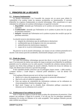 Sécurité _________________________________________________________________________ 2002




1 PRINCIPES DE LA SÉCURITÉ

1.1    Exigences fondamentales
       La sécurité informatique c’est l’ensemble des moyens mis en œuvre pour réduire la
vulnérabilité d’un système contre les menaces accidentelles ou intentionnelles. Il convient
d'identifier les exigences fondamentales en sécurité informatique. Elles caractérisent ce à quoi
s'attendent les utilisateurs de systèmes informatiques en regard de la sécurité :
       1. disponibilité : demande que l'information sur le système soit disponible aux personnes
          autorisées.
       2. Confidentialité : demande que l'information sur le système ne puisse être lue que par
          les personnes autorisées.
       3. Intégrité : demande que l'information sur le système ne puisse être modifiée que par les
          personnes autorisées.

      La sécurité recouvre ainsi plusieurs aspects :
          • intégrité des informations (pas de modification ni destruction)
          • confidentialité (pas de divulgation à des tiers non autorisés)
          • authentification des interlocuteurs (signature)
          • respect de la vie privée (informatique et liberté).

      Du point de vue de la sécurité informatique, une menace est une violation potentielle de la
sécurité. Cette menace peut-être accidentelle, intentionnelle (attaque), active ou passive.


1.2    Étude des risques
      Les coûts d'un problème informatique peuvent être élevés et ceux de la sécurité le sont
aussi. Il est nécessaire de réaliser une analyse de risque en prenant soin d'identifier les problèmes
potentiels avec les solutions avec les coûts associés. L'ensemble des solutions retenues doit être
organisé sous forme d'une politique de sécurité cohérente, fonction du niveau de tolérance au
risque. On obtient ainsi la liste de ce qui doit être protégé.
      Il faut cependant prendre conscience que les principaux risques restent : « câble arraché »,
« coupure secteur », « crash disque », « mauvais profil utilisateur », « test du dernier CD
Bonux »…
      Voici quelques éléments pouvant servir de base à une étude de risque:
      • Quelle est la valeur des équipements, des logiciels et surtout des informations ?
      • Quel est le coût et le délai de remplacement ?
      • Faire une analyse de vulnérabilité des informations contenues sur les ordinateurs en
           réseau (programmes d'analyse des paquets, logs…).
      • Quel serait l’impact sur la clientèle d'une information publique concernant des
           intrusions sur les ordinateurs de la société ?


1.3   Établissement d’une politique de sécurité
      Suite à l’étude des risques et avant de mettre en place des mécanismes de protection, il faut
préparer une politique à l'égard de la sécurité. C’est elle qui fixe les principaux paramètres,
notamment les niveaux de tolérance et les coûts acceptable. Voici quelques éléments pouvant
aider à définir une politique :

LESCOP Yves [V1.6]                            3/21                                     Post BTS R2i
 