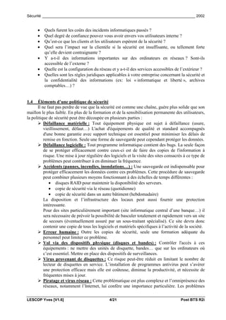 Sécurité _________________________________________________________________________ 2002


      •   Quels furent les coûts des incidents informatiques passés ?
      •   Quel degré de confiance pouvez vous avoir envers vos utilisateurs interne ?
      •   Qu’est-ce que les clients et les utilisateurs espèrent de la sécurité ?
      •   Quel sera l’impact sur la clientèle si la sécurité est insuffisante, ou tellement forte
          qu’elle devient contraignante ?
      •   Y a-t-il des informations importantes sur des ordinateurs en réseaux ? Sont-ils
          accessible de l’externe ?
      •   Quelle est la configuration du réseau et y a-t-il des services accessibles de l’extérieur ?
      •   Quelles sont les règles juridiques applicables à votre entreprise concernant la sécurité et
          la confidentialité des informations (ex: loi « informatique et liberté », archives
          comptables…) ?


1.4    Éléments d’une politique de sécurité
      Il ne faut pas perdre de vue que la sécurité est comme une chaîne, guère plus solide que son
maillon le plus faible. En plus de la formation et de la sensibilisation permanente des utilisateurs,
la politique de sécurité peut être découpée en plusieurs parties :
      ! Défaillance matérielle : Tout équipement physique est sujet à défaillance (usure,
          vieillissement, défaut…) L'achat d'équipements de qualité et standard accompagnés
          d'une bonne garantie avec support technique est essentiel pour minimiser les délais de
          remise en fonction. Seule une forme de sauvegarde peut cependant protéger les données.
      ! Défaillance logicielle : Tout programme informatique contient des bugs. La seule façon
          de se protéger efficacement contre ceux-ci est de faire des copies de l'information à
          risque. Une mise à jour régulière des logiciels et la visite des sites consacrés à ce type de
          problèmes peut contribuer à en diminuer la fréquence.
      ! Accidents (pannes, incendies, inondations…) : Une sauvegarde est indispensable pour
          protéger efficacement les données contre ces problèmes. Cette procédure de sauvegarde
          peut combiner plusieurs moyens fonctionnant à des échelles de temps différentes :
             • disques RAID pour maintenir la disponibilité des serveurs.
             • copie de sécurité via le réseau (quotidienne)
             • copie de sécurité dans un autre bâtiment (hebdomadaire)
          La disposition et l’infrastructure des locaux peut aussi fournir une protection
          intéressante.
          Pour des sites particulièrement important (site informatique central d’une banque…) il
          sera nécessaire de prévoir la possibilité de basculer totalement et rapidement vers un site
          de secours (éventuellement assuré par un sous-traitant spécialisé). Ce site devra donc
          contenir une copie de tous les logiciels et matériels spécifiques à l’activité de la société.
      ! Erreur humaine : Outre les copies de sécurité, seule une formation adéquate du
          personnel peut limiter ce problème.
      ! Vol via des dispositifs physique (disques et bandes) : Contrôler l'accès à ces
          équipements : ne mettre des unités de disquette, bandes… que sur les ordinateurs où
          c’est essentiel. Mettre en place des dispositifs de surveillances.
      ! Virus provenant de disquettes : Ce risque peut-être réduit en limitant le nombre de
          lecteur de disquettes en service. L’installation de programmes antivirus peut s’avérer
          une protection efficace mais elle est coûteuse, diminue la productivité, et nécessite de
          fréquentes mises à jour.
      ! Piratage et virus réseau : Cette problématique est plus complexe et l’omniprésence des
          réseaux, notamment l’Internet, lui confère une importance particulière. Les problèmes

LESCOP Yves [V1.6]                             4/21                                      Post BTS R2i
 