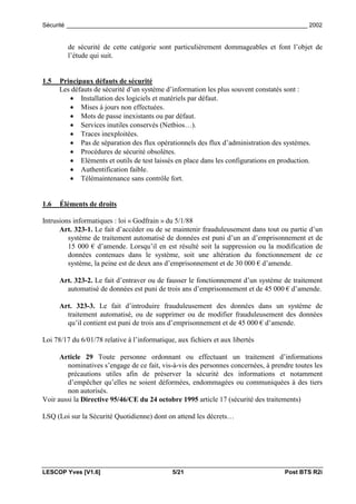 Sécurité _________________________________________________________________________ 2002


         de sécurité de cette catégorie sont particulièrement dommageables et font l’objet de
         l’étude qui suit.


1.5   Principaux défauts de sécurité
      Les défauts de sécurité d’un système d’information les plus souvent constatés sont :
         • Installation des logiciels et matériels par défaut.
         • Mises à jours non effectuées.
         • Mots de passe inexistants ou par défaut.
         • Services inutiles conservés (Netbios…).
         • Traces inexploitées.
         • Pas de séparation des flux opérationnels des flux d’administration des systèmes.
         • Procédures de sécurité obsolètes.
         • Eléments et outils de test laissés en place dans les configurations en production.
         • Authentification faible.
         • Télémaintenance sans contrôle fort.


1.6   Éléments de droits

Intrusions informatiques : loi « Godfrain » du 5/1/88
      Art. 323-1. Le fait d’accéder ou de se maintenir frauduleusement dans tout ou partie d’un
         système de traitement automatisé de données est puni d’un an d’emprisonnement et de
         15 000 € d’amende. Lorsqu’il en est résulté soit la suppression ou la modification de
         données contenues dans le système, soit une altération du fonctionnement de ce
         système, la peine est de deux ans d’emprisonnement et de 30 000 € d’amende.

      Art. 323-2. Le fait d’entraver ou de fausser le fonctionnement d’un système de traitement
        automatisé de données est puni de trois ans d’emprisonnement et de 45 000 € d’amende.

      Art. 323-3. Le fait d’introduire frauduleusement des données dans un système de
        traitement automatisé, ou de supprimer ou de modifier frauduleusement des données
        qu’il contient est puni de trois ans d’emprisonnement et de 45 000 € d’amende.

Loi 78/17 du 6/01/78 relative à l’informatique, aux fichiers et aux libertés

      Article 29 Toute personne ordonnant ou effectuant un traitement d’informations
        nominatives s’engage de ce fait, vis-à-vis des personnes concernées, à prendre toutes les
        précautions utiles afin de préserver la sécurité des informations et notamment
        d’empêcher qu’elles ne soient déformées, endommagées ou communiquées à des tiers
        non autorisés.
Voir aussi la Directive 95/46/CE du 24 octobre 1995 article 17 (sécurité des traitements)

LSQ (Loi sur la Sécurité Quotidienne) dont on attend les décrets…




LESCOP Yves [V1.6]                            5/21                                  Post BTS R2i
 