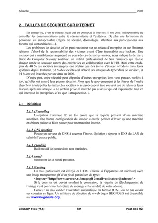 Sécurité _________________________________________________________________________ 2002




2 FAILLES DE SÉCURITÉ SUR INTERNET

       En entreprise, c’est le réseau local qui est connecté à Internet. Il est donc indispensable de
contrôler les communications entre le réseau interne et l'extérieur. De plus une formation du
personnel est indispensable (règles de sécurité, déontologie, attention aux participations aux
forums qui sont archivées ...).
       Les problèmes de sécurité qu’on peut rencontrer sur un réseau d'entreprise ou sur l'Internet
relèvent d'abord de la responsabilité des victimes avant d'être imputables aux hackers. Une
menace qui a sensiblement augmenté au cours de ces dernières années, nous indique la dernière
étude du Computer Security Institute, un institut professionnel de San Francisco qui réalise
chaque année un sondage auprès des entreprises en collaboration avec le FBI. Dans cette étude,
plus de 40 % des sociétés interrogées ont déclaré que des intrus s’étaient introduits dans leurs
systèmes depuis l'Internet, 38 % des sociétés ont détecté des attaques de type “déni de service”, et
94 % ont été infectées par un virus en 2000.
       D’autre part, votre sécurité peut dépendre d’autres entreprises dont vous pensez, parfois à
tort, qu’elles ont assuré leur propre sécurité. Alors que le gouvernement et les forces de l’ordre
cherchent à interpeller les intrus, les sociétés ne se préoccupent trop souvent que de relancer leurs
réseaux après une attaque. « Le secteur privé ne cherche pas à savoir qui est responsable, tout ce
qui intéresse les entreprises, c’est que l’attaque cesse. ».


2.1   Définitions

      2.1.1 IP spoofing
            Usurpation d’adresse IP, on fait croire que la requête provient d’une machine
      autorisée. Une bonne configuration du routeur d’entrée permet d’éviter qu’une machine
      extérieure puisse se faire passer pour une machine interne.

      2.1.2 DNS spoofing
            Pousse un serveur de DNS à accepter l’intrus. Solution : séparer le DNS du LAN de
      celui de l’espace public.

      2.1.3 Flooding
            Raid massif de connexions non terminées.

      2.1.4 smurf
            Saturation de la bande passante.

      2.1.5 Web bug
            Un mail publicitaire est envoyé en HTML (même si l’apparence est normale) avec
      une image transparente gif d’un pixel par un lien du type :
            <img src="http://www.serveur.xx/image.gif ?email=utilisateur@adresse">
            Si le courrier est ouvert pendant la connexion, la requête de téléchargement de
      l’image vient confirmer la lecture du message et la validité de votre adresse.
            Conseil : ne pas valider l’ouverture automatique du format HTML ou ne pas ouvrir
      ses courriers en ligne. Un utilitaire de détection de « web bug » BUGNOSIS est disponible
      sur www.bugnosis.org .


LESCOP Yves [V1.6]                             6/21                                    Post BTS R2i
 