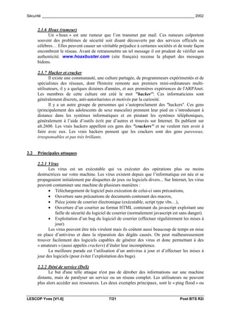 Sécurité _________________________________________________________________________ 2002


      2.1.6 Hoax (rumeur)
            Un « hoax » est une rumeur que l’on transmet par mail. Ces rumeurs colportent
      souvent des problèmes de sécurité soit disant découverts par des services officiels ou
      célèbres… Elles peuvent causer un véritable préjudice à certaines sociétés et de toute façon
      encombrent le réseau. Avant de retransmettre un tel message il est prudent de vérifier son
      authenticité. www.hoaxbuster.com (site français) recense la plupart des messages
      bidons.

      2.1.7 Hacker et cracker
             Il existe une communauté, une culture partagée, de programmeurs expérimentés et de
      spécialistes des réseaux, dont l'histoire remonte aux premiers mini-ordinateurs multi-
      utilisateurs, il y a quelques dizaines d'années, et aux premières expériences de l'ARPAnet.
      Les membres de cette culture ont créé le mot "hacker''. Ces informaticiens sont
      généralement discrets, anti-autoritaristes et motivés par la curiosité.
             Il y a un autre groupe de personnes qui s’autoproclament des "hackers''. Ces gens
      (principalement des adolescents de sexe masculin) prennent leur pied en s’introduisant à
      distance dans les systèmes informatiques et en piratant les systèmes téléphoniques,
      généralement à l’aide d’outils écrit par d’autres et trouvés sur Internet. Ils publient sur
      alt.2600. Les vrais hackers appellent ces gens des "crackers'' et ne veulent rien avoir à
      faire avec eux. Les vrais hackers pensent que les crackers sont des gens paresseux,
      irresponsables et pas très brillants.


2.2   Principales attaques

      2.2.1 Virus
            Les virus est un exécutable qui va exécuter des opérations plus ou moins
      destructrices sur votre machine. Les virus existent depuis que l’informatique est née et se
      propageaient initialement par disquettes de jeux ou logiciels divers... Sur Internet, les virus
      peuvent contaminer une machine de plusieurs manières :
            • Téléchargement de logiciel puis exécution de celui-ci sans précautions,
            • Ouverture sans précautions de documents contenant des macros,
            • Pièce jointe de courrier électronique (exécutable, script type vbs…),
            • Ouverture d’un courrier au format HTML contenant du javascript exploitant une
                faille de sécurité du logiciel de courrier (normalement javascript est sans danger).
            • Exploitation d’un bug du logiciel de courrier (effectuer régulièrement les mises à
                jour).
            Les virus peuvent être très virulent mais ils coûtent aussi beaucoup de temps en mise
      en place d’antivirus et dans la réparation des dégâts causés. On peut malheureusement
      trouver facilement des logiciels capables de générer des virus et donc permettant à des
      « amateurs » (aussi appelés crackers) d’étaler leur incompétence.
            La meilleure parade est l’utilisation d’un antivirus à jour et d’effectuer les mises à
      jour des logiciels (pour éviter l’exploitation des bugs).

      2.2.2 Déni de service (DoS)
            Le but d'une telle attaque n'est pas de dérober des informations sur une machine
      distante, mais de paralyser un service ou un réseau complet. Les utilisateurs ne peuvent
      plus alors accéder aux ressources. Les deux exemples principaux, sont le « ping flood » ou


LESCOP Yves [V1.6]                            7/21                                     Post BTS R2i
 