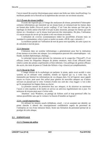 Sécurité _________________________________________________________________________ 2002


      l’envoi massif de courrier électroniques pour saturer une boîte aux lettre (mailbombing). La
      meilleure parade est le firewall ou la répartition des serveurs sur un réseau sécurisé.

      2.2.3 Écoute du réseau (sniffer)
            Il existe des logiciels qui, à l’image des analyseurs de réseau, permettent d’intercepter
      certaines informations qui transitent sur un réseau local, en retranscrivant les trames dans
      un format plus lisible (Network packet sniffing). C’est l’une des raisons qui font que la
      topologie en étoile autour d'un hub n’est pas la plus sécurisée, puisque les trames qui sont
      émises en « broadcast » sur le réseau local peuvent être interceptées. De plus, l’utilisateur
      n’a aucun moyen de savoir qu’un pirate a mis son réseau en écoute.
            L’utilisation de switches (commutateurs) réduit les possibilités d’écoute mais en
      inondant le commutateur, celui-ci peut se mettre en mode « HUB » par « sécurité » !
            La meilleure parade est l’utilisation de mot de passe non rejouable, de carte à puce ou
      de calculette à mot de passe.

      2.2.4 Intrusion
             L'intrusion dans un système informatique a généralement pour but la réalisation
      d’une menace et est donc une attaque. Les conséquences peuvent être catastrophiques : vol,
      fraude, incident diplomatique, chantage…
             Le principal moyen pour prévenir les intrusions est le coupe-feu ("firewall"). Il est
      efficace contre les fréquentes attaques de pirates amateurs, mais d’une efficacité toute
      relative contre des pirates expérimentés et bien informés. Une politique de gestion efficace
      des accès, des mots de passe et l’étude des fichiers « log » (traces) est complémentaire.

      2.2.5 Cheval de Troie
            L’image retenue de la mythologie est parlante; le pirate, après avoir accédé à votre
      système ou en utilisant votre crédulité, installe un logiciel qui va, à votre insu, lui
      transmettre par Internet les informations de vos disques durs. Un tel logiciel, aussi appelé
      troyen ou trojan, peut aussi être utilisé pour générer de nouvelles attaques sur d’autres
      serveurs en passant par le votre. Certains d’entre eux sont des « key logger » c’est à dire
      qu’ils enregistrent les frappes faites au clavier.
            La première mesure de protection face aux attaques, et de sécuriser au maximum
      l’accès à votre machine et de mettre en service un antivirus régulièrement mis à jour. Un
      nettoyeur de troyens peut aussi s’avérer utile.
            Attention : sous Windows, un partage de fichiers actif et trop permissif offre les
      mêmes possibilités sans que le visiteur n’ai besoin d’installer un logiciel !

      2.2.6 « social engeneering »
            En utilisant les moyens usuels (téléphone, email…) et en usurpant une identité, un
      pirate cherche à obtenir des renseignements confidentiels auprès du personnel de
      l’entreprise en vue d’une intrusion future. Seule une formation du personnel permet de se
      protéger de cette attaque.


2.3   ESPIONNAGE

      2.3.1 L’homme du milieu



LESCOP Yves [V1.6]                            8/21                                     Post BTS R2i
 