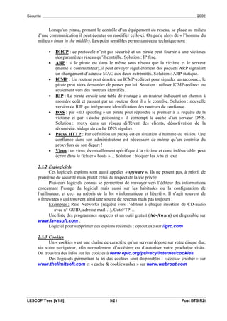 Sécurité _________________________________________________________________________ 2002


           Lorsqu’un pirate, prenant le contrôle d’un équipement du réseau, se place au milieu
     d’une communication il peut écouter ou modifier celle-ci. On parle alors de « l’homme du
     milieu » (man in the middle). Les point sensibles permettant cette technique sont :

          •   DHCP : ce protocole n’est pas sécurisé et un pirate peut fournir à une victimes
              des paramètres réseau qu’il contrôle. Solution : IP fixe.
          •   ARP : si le pirate est dans le même sous réseau que la victime et le serveur
              (même si commutateur), il peut envoyer régulièrement des paquets ARP signalant
              un changement d’adresse MAC aux deux extrémités. Solution : ARP statique.
          •   ICMP : Un routeur peut émettre un ICMP-redirect pour signaler un raccourci, le
              pirate peut alors demander de passer par lui. Solution : refuser ICMP-redirect ou
              seulement vers des routeurs identifiés.
          •   RIP : Le pirate envoie une table de routage à un routeur indiquant un chemin à
              moindre coût et passant par un routeur dont il a le contrôle. Solution : nouvelle
              version de RIP qui intègre une identification des routeurs de confiance.
          •   DNS : par « ID spoofing » un pirate peut répondre le premier à la requête de la
              victime et par « cache poisoning » il corrompt le cache d’un serveur DNS.
              Solution : proxy dans un réseau différent des clients, désactivation de la
              récursivité, vidage du cache DNS régulier.
          •   Proxy HTTP : Par définition un proxy est en situation d’homme du milieu. Une
              confiance dans son administrateur est nécessaire de même qu’un contrôle du
              proxy lors de son départ !
          •   Virus : un virus, éventuellement spécifique à la victime et donc indétectable, peut
              écrire dans le fichier « hosts »… Solution : bloquer les .vbs et .exe

     2.3.2 Espiogiciels
            Ces logiciels espions sont aussi appelés « spyware ». Ils ne posent pas, à priori, de
     problème de sécurité mais plutôt celui du respect de la vie privée.
            Plusieurs logiciels connus se permettent de renvoyer vers l’éditeur des informations
     concernant l’usage du logiciel mais aussi sur les habitudes ou la configuration de
     l’utilisateur, et ceci au mépris de la loi « informatique et liberté ». Il s’agit souvent de
     « freewares » qui trouvent ainsi une source de revenus mais pas toujours !
            Exemples : Real Networks (requête vers l’éditeur à chaque insertion de CD-audio
               avec n° GUID, adresse mail…), CuteFTP…
            Une liste des programmes suspects et un outil gratuit (Ad-Aware) est disponible sur
     www.lavasoft.com .
            Logiciel pour supprimer des espions recensés : optout.exe sur //grc.com

     2.3.3 Cookies
           Un « cookies » est une chaîne de caractère qu’un serveur dépose sur votre disque dur,
     via votre navigateur, afin normalement d’accélérer ou d’autoriser votre prochaine visite.
     On trouvera des infos sur les cookies à www.epic.org/privacy/internet/cookies
           Des logiciels permettant le tri des cookies sont disponibles : « cookie crusher » sur
     www.thelimitsoft.com et « cache & cookiewasher » sur www.webroot.com




LESCOP Yves [V1.6]                          9/21                                   Post BTS R2i
 