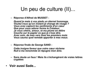 Un peu de culture (II)...
– Réponse d'Alfred de MUSSET :
Quand je mets à vos pieds un éternel hommage
Voulez-vous qu'un instant je change de visage ?
Vous avez capturé les sentiments d'un cœur
Que pour vous adorer forma le Créateur.
Je vous chéris, amour, et ma plume en délire
Couche sur le papier ce que je n'ose dire.
Avec soin, de mes vers lisez les premiers mots
Vous saurez quel remède apporter à mes maux.
– Réponse finale de George SAND :
Cette insigne faveur que votre cœur réclame
Nuit à ma renommée et répugne mon âme.
– Sans doute un faux ! Mais ils s’échangèrent de vraies lettres
cryptées
• Voir aussi Sade...
 