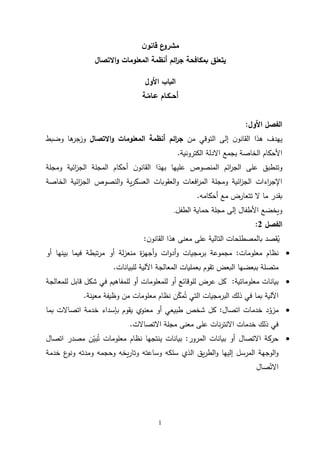 1
‫ن‬‫قانو‬ ‫ع‬
‫مشرو‬
‫يتعلق‬
‫بمكافحة‬
‫ائم‬
‫ر‬‫ج‬
‫االتصال‬‫و‬ ‫المعلومات‬ ‫أنظمة‬
‫األول‬ ‫الباب‬
‫أح‬
‫ــ‬
‫ك‬
‫ـ‬
‫ع‬ ‫ام‬
‫ـ‬
‫ام‬
‫ـ‬
‫ة‬
‫األول‬ ‫الفصل‬
:
‫من‬ ‫التوقي‬ ‫إلى‬ ‫ن‬‫القانو‬ ‫هذا‬ ‫يهدف‬
‫ائم‬
‫ر‬‫ج‬
‫االتصال‬‫و‬ ‫المعلومات‬ ‫أنظمة‬
‫وضبط‬ ‫ها‬
‫وزجر‬
‫الكترونية‬ ‫االدلة‬ ‫بجمع‬ ‫الخاصة‬ ‫األحكام‬
.
‫ومجلة‬ ‫ائية‬
‫ز‬‫الج‬ ‫المجلة‬ ‫أحكام‬ ‫ن‬‫القانو‬ ‫بهذا‬ ‫عليها‬ ‫المنصوص‬ ‫ائم‬
‫ر‬‫الج‬ ‫على‬ ‫وتنطبق‬
‫الخاصة‬ ‫ائية‬
‫ز‬‫الج‬ ‫النصوص‬‫و‬ ‫ية‬‫ر‬‫العسك‬ ‫العقوبات‬‫و‬ ‫افعات‬
‫ر‬‫الم‬ ‫ومجلة‬ ‫ائية‬
‫ز‬‫الج‬ ‫اءات‬
‫ر‬‫اإلج‬
‫أحكامه‬ ‫مع‬ ‫تتعارض‬ ‫ال‬ ‫ما‬ ‫بقدر‬
.
‫الطفل‬ ‫حماية‬ ‫مجلة‬ ‫إلى‬ ‫األطفال‬ ‫ويخضع‬
.
‫الفصل‬
2
:
‫ي‬
‫على‬ ‫التالية‬ ‫بالمصطلحات‬ ‫قصد‬
‫ن‬‫القانو‬ ‫هذا‬ ‫معنى‬
:

‫معلومات‬ ‫نظام‬
:
‫مجموعة‬
‫ات‬‫و‬‫أد‬‫و‬ ‫برمجيات‬
‫تبطة‬‫ر‬‫م‬ ‫أو‬ ‫لة‬‫ز‬‫منع‬ ‫ة‬
‫ز‬‫أجه‬‫و‬
‫أو‬ ‫بينها‬ ‫فيما‬
‫البعض‬ ‫ببعضها‬ ‫متصلة‬
‫المعالجة‬ ‫بعمليات‬ ‫تقوم‬
‫للبيانات‬ ‫اآللية‬
.

‫معلوماتية‬ ‫بيانات‬
:
‫للمعالجة‬ ‫قابل‬ ‫شكل‬ ‫في‬ ‫للمفاهيم‬ ‫أو‬ ‫للمعلومات‬ ‫أو‬ ‫للوقائع‬ ‫عرض‬ ‫كل‬
‫ذلك‬ ‫في‬ ‫بما‬ ‫اآللية‬
‫البرمجيات‬
‫معينة‬ ‫وظيفة‬ ‫من‬ ‫معلومات‬ ‫نظام‬ ‫ن‬ّ
‫مك‬‫ت‬ ‫التي‬
.

‫خدمات‬ ‫د‬ّ
‫مزو‬
‫ا‬
‫تصال‬
:
‫بإسداء‬ ‫يقوم‬ ‫معنوي‬ ‫أو‬ ‫طبيعي‬ ‫شخص‬ ‫كل‬
‫بما‬ ‫اتصاالت‬ ‫خدمة‬
‫مجلة‬ ‫معنى‬ ‫على‬ ‫نات‬‫ر‬‫االنت‬ ‫خدمات‬ ‫ذلك‬ ‫في‬
‫االتصاالت‬
.

‫أو‬ ‫االتصال‬ ‫حركة‬
‫بيانات‬
‫المرور‬
:
‫مصدر‬ ‫ن‬ّ
‫بي‬‫ت‬ ‫معلومات‬ ‫نظام‬ ‫ينتجها‬ ‫بيانات‬
‫اتصال‬
‫خدمة‬ ‫ع‬
‫ونو‬ ‫ومدته‬ ‫وحجمه‬ ‫يخه‬‫ر‬‫وتا‬ ‫وساعته‬ ‫سلكه‬ ‫الذي‬ ‫يق‬‫ر‬‫الط‬‫و‬ ‫إليها‬ ‫المرسل‬ ‫الوجهة‬‫و‬
‫صال‬ّ‫االت‬
 