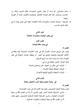 2

‫معلوماتي‬ ‫حامل‬
:
‫من‬ ‫الته‬
‫ز‬‫ا‬‫و‬ ‫تنصيبه‬ ‫يمكن‬ ‫المعلومات‬ ‫ين‬‫ز‬‫لتخ‬ ‫جهاز‬ ‫أو‬ ‫وعاء‬ ‫هو‬
‫ية‬‫ر‬‫الليز‬ ‫أو‬ ‫نة‬‫ر‬‫الم‬ ‫اص‬
‫ر‬‫االق‬‫و‬ ‫الوميضية‬ ‫اكر‬‫و‬‫كالذ‬ ‫البيانات‬ ‫لنقل‬ ‫غالبا‬ ‫ويستعمل‬ ‫الحاسوب‬
‫ها‬
‫وغير‬

‫البرمجية‬
:
‫البيانات‬ ‫صياغة‬
‫و‬
‫اءا‬
‫ر‬‫اإلج‬
‫ت‬
‫و‬
‫الفني‬ ‫التعليمات‬ ‫أدلة‬
‫ة‬
‫في‬ ‫ما‬ ‫مهمة‬ ‫تؤدي‬ ‫التي‬
‫الحاسب‬ ‫تشغيل‬ ‫نظام‬
.
‫الثاني‬ ‫الباب‬
‫ة‬‫الخاص‬ ‫اءات‬
‫ر‬‫اإلج‬‫و‬ ‫اجبات‬‫و‬‫ال‬ ‫بعض‬ ‫في‬
‫األول‬ ‫القسم‬
‫البيانات‬ ‫حفظ‬ ‫اجب‬‫و‬ ‫في‬
‫الفصل‬
3
:
‫خدمات‬ ‫دي‬ّ
‫مزو‬ ‫على‬ ‫ن‬ّ
‫يتعي‬
‫كل‬ ‫االتصال‬
‫حدود‬ ‫في‬
‫امات‬
‫ز‬‫االلت‬
‫بمقتضى‬ ‫عليه‬ ‫المحمولة‬
‫العمل‬ ‫بها‬ ‫ي‬
‫الجار‬ ‫تيبية‬‫ر‬‫الت‬‫و‬ ‫يعية‬‫ر‬‫التش‬ ‫األحكام‬
‫نظام‬ ‫في‬ ‫نة‬ّ
‫المخز‬ ‫البيانات‬ ‫ا‬‫و‬‫يحفظ‬ ‫أن‬
‫التسجيل‬ ‫يخ‬‫ر‬‫تا‬ ‫من‬ ‫ابتداء‬ ‫احدة‬‫و‬ ‫سنة‬ ‫ة‬ّ
‫لمد‬ ‫معلومات‬
.
‫يلي‬ ‫ما‬ ‫في‬ ‫حفظها‬ ‫اجب‬‫و‬‫ال‬ ‫البيانات‬ ‫تتمثل‬
:
-
‫الخدمة‬ ‫مستعملي‬ ‫على‬ ‫ف‬ّ
‫التعر‬ ‫من‬ ‫ن‬ّ
‫تمك‬ ‫التي‬ ‫البيانات‬
،
-
‫ال‬ ‫البيانات‬
،‫االتصال‬ ‫بحركة‬ ‫متعلقة‬
-
‫لالتصال‬ ‫الطرفية‬ ‫ة‬
‫ز‬‫باألجه‬ ‫المتعلقة‬ ‫البيانات‬
.
‫الثاني‬ ‫القسم‬
‫في‬
‫النفاذ‬‫و‬ ‫اض‬
‫ر‬‫االعت‬ ‫ن‬‫أذو‬ ‫وتنفيذ‬ ‫ائم‬
‫ر‬‫الج‬ ‫معاينة‬
‫الفصل‬
4
:
‫ي‬
‫تولى‬
‫معاينة‬
‫ن‬‫القانو‬ ‫بهذا‬ ‫عليها‬ ‫المنصوص‬ ‫ائم‬
‫ر‬‫الج‬
‫حدود‬ ‫في‬ ‫كل‬
‫اختصاصه‬
:
-
‫بالعددين‬ ‫إليهم‬ ‫المشار‬ ‫العدلية‬ ‫الضابطة‬ ‫مأمورو‬
3
‫و‬
4
‫الفصل‬ ‫من‬
01
‫مجلة‬ ‫من‬
‫ائية‬
‫ز‬‫الج‬ ‫اءات‬
‫ر‬‫اإلج‬
‫و‬
‫المنصوص‬ ‫ية‬‫ر‬‫العسك‬ ‫العدلية‬ ‫الضابطة‬ ‫مأمورو‬
‫عليهم‬
‫بالعدد‬
3
‫الفصل‬ ‫من‬
01
‫من‬
‫ية‬‫ر‬‫العسك‬ ‫العقوبات‬‫و‬ ‫افعات‬
‫ر‬‫الم‬ ‫مجلة‬
.
 