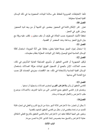 5
‫الوسائل‬ ‫ذلك‬ ‫في‬ ‫بما‬ ‫ة‬
‫ز‬‫المحجو‬ ‫البيانات‬ ‫سالمة‬ ‫على‬ ‫للحفاظ‬ ‫ية‬‫ر‬‫الضرو‬ ‫االحتياطات‬ ‫خذ‬ّ‫تت‬
‫اها‬‫و‬‫محت‬ ‫لحماية‬ ‫الفنية‬
.
‫الفص‬
‫ل‬
10
:
‫المحجوز‬ ‫لديه‬ ‫وجد‬ ‫من‬ ‫أو‬ ‫الشبهة‬ ‫ذي‬ ‫بحضور‬ ‫المحجوز‬ ‫في‬ ‫قائمة‬ ‫اإلمكان‬ ‫قدر‬ ‫ر‬ ّ
‫تحر‬
‫الحجز‬ ‫في‬ ‫ير‬‫ر‬‫تق‬ ‫ر‬ ّ
‫ويحر‬
.
‫مختوم‬ ‫ملف‬ ‫أو‬ ‫ظرف‬ ‫في‬ ،‫الحالة‬ ‫حسب‬ ،‫ة‬
‫ز‬‫المحجو‬ ‫األشياء‬ ‫تحفظ‬
‫و‬
‫مع‬ ‫ورقة‬ ‫عليه‬ ‫تكتب‬
‫القضية‬ ‫أو‬ ‫المحضر‬ ‫وعدد‬ ‫وساعته‬ ‫الحجز‬ ‫يخ‬‫ر‬‫تا‬ ‫بيان‬
.
‫الفصل‬
11
:
‫ة‬ّ
‫ف‬‫كا‬ ‫استعمال‬ ،‫يمة‬‫ر‬‫الج‬ ‫ة‬ّ
‫ل‬‫أد‬ ‫على‬ ‫حفاظا‬ ،‫ن‬ّ
‫يتعي‬ ‫فعلية‬ ‫بصفة‬ ‫الحجز‬ ‫اء‬
‫ر‬‫إج‬ ‫استحال‬ ‫إذا‬
‫معلومات‬ ‫بنظام‬ ‫نة‬ّ
‫المخز‬ ‫البيانات‬ ‫إلى‬ ‫النفاذ‬‫و‬ ‫الوصول‬ ‫لمنع‬ ‫المناسبة‬ ‫الوسائل‬
.
‫الفصل‬
12
:
،‫ذلك‬ ‫في‬ ‫المأذونين‬ ‫العدلية‬ ‫الضابطة‬ ‫ي‬
‫مأمور‬ ‫أو‬ ‫التحقيق‬ ‫قاضي‬ ‫أو‬ ‫ية‬‫ر‬‫الجمهو‬ ‫لوكيل‬
‫الحاال‬ ‫حسب‬
‫ت‬
‫ا‬ ،
‫باستعمال‬ ‫اتصاالت‬ ‫حركة‬ ‫لبيانات‬ ‫ي‬
‫الفور‬ ‫التسجيل‬ ‫أو‬ ‫بالجمع‬ ‫إلذن‬
‫حسب‬ ّ
‫كل‬ ‫الخدمات‬ ‫بمزودي‬ ،‫االقتضاء‬ ‫عند‬ ،‫ذلك‬ ‫في‬ ‫االستعانة‬‫و‬ ‫المناسبة‬ ‫الفنية‬ ‫الوسائل‬
‫يسديها‬ ‫التي‬ ‫الخدمة‬ ‫ع‬
‫نو‬
.
‫الفصل‬
13
:
‫يأذن‬ ‫أن‬ ‫التحقيق‬ ‫لقاضي‬
‫الفوري‬ ‫باالعتراض‬
‫نسخها‬ ‫أو‬ ‫وتسجيلها‬ ‫اتصاالت‬ ‫لمحتوى‬
.
‫قرار‬ ‫ن‬ّ‫م‬‫ويتض‬
‫موضوع‬ ‫باالتصاالت‬ ‫التعريف‬ ‫شأنها‬ ‫من‬ ‫التي‬ ‫العناصر‬ ‫جميع‬ ‫التحقيق‬ ‫قاضي‬
‫ّته‬‫د‬‫وم‬ ‫له‬ ‫الموجبة‬ ‫واألفعال‬ ‫االعتراض‬ ‫طلب‬
.
‫الفصل‬
14
:
‫قابلة‬ ‫إنجازه‬ ‫في‬ ‫الفعلي‬ ‫الشروع‬ ‫تاريخ‬ ‫من‬ ‫بداية‬ ‫أشهر‬ ‫ثالثة‬ ‫االعتراض‬ ‫ّة‬‫د‬‫م‬ ‫تتجاوز‬ ‫أن‬ ‫يمكن‬ ‫ال‬
‫معلل‬ ‫قرار‬ ‫بمقتضي‬ ‫واحدة‬ ‫مرة‬ ‫للتمديد‬
‫من‬
‫بالقضية‬ ‫المتعهد‬ ‫التحقيق‬ ‫قاضي‬
‫التحقيق‬ ‫قاضي‬ ‫إعالم‬ ‫اإلعتراض‬ ‫إدن‬ ‫بتنفيد‬ ‫المكلفة‬ ‫الجهة‬ ‫على‬ ‫ويتعين‬
‫النطالق‬ ‫الفعلي‬ ‫بالتاريخ‬
‫االعتراض‬ ‫عملية‬
‫لحسن‬ ‫الالزمة‬ ‫التدابير‬ ‫إتخاذ‬ ‫بخصوص‬ ‫معه‬ ‫والتنسيق‬
‫سيرها‬
.
‫الثالث‬ ‫الباب‬
 