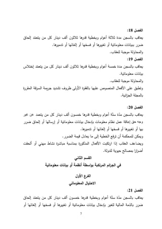 7
‫الفصل‬
18
:
‫د‬ّ
‫يتعم‬ ‫من‬ ‫كل‬ ‫دينار‬ ‫ألف‬ ‫ن‬‫ثالثو‬ ‫ها‬
‫قدر‬ ‫وبخطية‬ ‫ام‬‫و‬‫أع‬ ‫ثالثة‬ ‫مدة‬ ‫بالسجن‬ ‫يعاقب‬
‫إلحاق‬
‫ب‬ ‫ضرر‬
‫ها‬
‫تدمير‬ ‫أو‬ ‫إلغائها‬ ‫أو‬ ‫فسخها‬ ‫أو‬ ‫ها‬
‫تغيير‬ ‫أو‬ ‫معلوماتية‬ ‫بيانات‬
.
‫للعقاب‬ ‫موجبة‬ ‫المحاولة‬‫و‬
.
‫الفصل‬
19
:
‫مدة‬ ‫بالسجن‬ ‫يعاقب‬
‫خمسة‬
‫د‬ّ
‫يتعم‬ ‫من‬ ‫كل‬ ‫دينار‬ ‫ألف‬ ‫ن‬‫ثالثو‬ ‫ها‬
‫قدر‬ ‫وبخطية‬ ‫ام‬‫و‬‫أع‬
‫إختالس‬
‫معلوماتية‬ ‫بيانات‬
.
‫للعقاب‬ ‫موجبة‬ ‫المحاولة‬‫و‬
.
‫ة‬
‫ر‬‫المقر‬ ‫السرقة‬ ‫يمة‬‫ر‬‫ج‬ ‫تشديد‬ ‫ظروف‬ ‫األولى‬ ‫ة‬
‫ر‬‫بالفق‬ ‫عليها‬ ‫المنصوص‬ ‫األفعال‬ ‫على‬ ‫وتطبق‬
‫ائية‬
‫ز‬‫الج‬ ‫بالمجلة‬
.
‫الفصل‬
20
:
‫ها‬
‫قدر‬ ‫وبخطية‬ ‫ام‬‫و‬‫أع‬ ‫ة‬ّ‫ست‬ ‫ة‬ّ
‫مد‬ ‫بالسجن‬ ‫يعاقب‬
‫يتعمد‬ ‫من‬ ‫كل‬ ‫دينار‬ ‫ألف‬ ‫ن‬‫خمسو‬
‫غير‬ ‫عن‬
‫حق‬ ‫وجه‬
‫بي‬ ‫بإدخال‬ ‫معلومات‬ ‫نظام‬ ‫عمل‬ ‫إعاقة‬
‫ضرر‬ ‫إلحاق‬ ‫أو‬ ‫إرسالها‬ ‫أو‬ ‫معلوماتية‬ ‫انات‬
‫ها‬
‫تدمير‬ ‫أو‬ ‫إلغائها‬ ‫أو‬ ‫فسخها‬ ‫أو‬ ‫ها‬
‫تغيير‬ ‫أو‬ ‫بها‬
.
‫و‬
‫الضرر‬ ‫قيمة‬ ‫يعادل‬ ‫ما‬ ‫إلى‬ ‫الخطية‬ ‫ترفع‬ ‫أن‬ ‫للمحكمة‬ ‫يمكن‬
.
‫و‬
‫ة‬
‫ر‬‫المذكو‬ ‫األفعال‬ ‫تكبت‬‫ر‬‫ا‬ ‫إذا‬ ‫العقاب‬ ‫يضاعف‬
‫مهني‬ ‫نشاط‬ ‫ة‬
‫ر‬‫مباش‬ ‫بمناسبة‬
‫ألحقت‬ ‫أو‬
‫للدولة‬ ‫حيوية‬ ‫بمصالح‬ ‫ا‬
‫ر‬‫ا‬
‫ر‬‫أض‬
.
‫الثاني‬ ‫القسم‬
‫معلوماتية‬ ‫بيانات‬ ‫أو‬ ‫أنظمة‬ ‫اسطة‬‫و‬‫ب‬ ‫المرتكبة‬ ‫ائم‬
‫ر‬‫الج‬ ‫في‬
‫األول‬ ‫الفرع‬
‫المعلوماتي‬ ‫االحتيال‬
‫الفصل‬
21
:
‫إلحاق‬ ‫د‬ّ
‫يتعم‬ ‫من‬ ‫كل‬ ‫دينار‬ ‫ألف‬ ‫ن‬‫خمسو‬ ‫ها‬
‫قدر‬ ‫وبخطية‬ ‫ام‬‫و‬‫أع‬ ‫ة‬ّ‫ست‬ ‫ة‬ّ
‫مد‬ ‫بالسجن‬ ‫يعاقب‬
‫أو‬ ‫إلغائها‬ ‫أو‬ ‫فسخها‬ ‫أو‬ ‫ها‬
‫تغيير‬ ‫أو‬ ‫معلوماتية‬ ‫بيانات‬ ‫بإدخال‬ ‫للغير‬ ‫المالية‬ ‫بالذمة‬ ‫ضرر‬
 