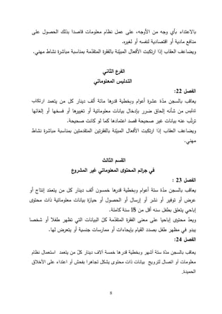 8
‫ب‬
‫االعتداء‬
‫على‬ ‫الحصول‬ ‫بذلك‬ ‫قاصدا‬ ‫معلومات‬ ‫نظام‬ ‫عمل‬ ‫على‬ ،‫األوجه‬ ‫من‬ ‫وجه‬ ‫بأي‬
‫ه‬
‫ر‬‫لغي‬ ‫أو‬ ‫لنفسه‬ ‫اقتصادية‬ ‫أو‬ ‫مادية‬ ‫منافع‬
.
‫مهني‬ ‫نشاط‬ ‫ة‬
‫ر‬‫مباش‬ ‫بمناسبة‬ ‫مة‬ّ
‫المتقد‬ ‫ة‬
‫ر‬‫بالفق‬ ‫نة‬ّ
‫المبي‬ ‫األفعال‬ ‫تكبت‬‫ر‬‫ا‬ ‫إذا‬ ‫العقاب‬ ‫ويضاعف‬
.
‫الثاني‬ ‫الفرع‬
‫المعـلوماتي‬ ‫التـدليس‬
‫الفصل‬
22
:
‫ة‬ّ
‫مد‬ ‫بالسجن‬ ‫يعاقب‬
‫من‬ ‫كل‬ ‫دينار‬ ‫ألف‬ ‫مائة‬ ‫ها‬
‫قدر‬ ‫وبخطية‬ ‫ام‬‫و‬‫أع‬ ‫ة‬
‫ر‬‫عش‬
‫يتعمد‬
‫ارتكاب‬
‫تدليس‬
‫إلغائها‬ ‫أو‬ ‫فسخها‬ ‫أو‬ ‫ها‬
‫تغيير‬ ‫أو‬ ‫معلوماتية‬ ‫بيانات‬ ‫بإدخال‬ ‫ضرر‬ ‫إلحاق‬ ‫شأنه‬ ‫من‬
‫صحيحة‬ ‫غير‬ ‫بيانات‬ ‫عنه‬ ‫ب‬ّ‫ت‬‫ر‬‫ت‬
‫صحيحة‬ ‫كانت‬ ‫لو‬ ‫كما‬ ‫اعتمادها‬ ‫قصد‬
.
‫و‬
‫تين‬‫ر‬‫بالفق‬ ‫نة‬ّ
‫المبي‬ ‫األفعال‬ ‫تكبت‬‫ر‬‫ا‬ ‫إذا‬ ‫العقاب‬ ‫يضاعف‬
‫نشاط‬ ‫ة‬
‫ر‬‫مباش‬ ‫بمناسبة‬ ‫المتقدمتين‬
‫مهني‬
.
‫الثالث‬ ‫القسم‬
‫ع‬
‫المشرو‬ ‫غير‬ ‫المعلوماتي‬ ‫ى‬‫المحتو‬ ‫ائم‬
‫ر‬‫ج‬ ‫في‬
‫الفصل‬
23
:
‫أو‬ ‫إنتاج‬ ‫د‬ّ
‫يتعم‬ ‫من‬ ‫كل‬ ‫دينار‬ ‫ألف‬ ‫ن‬‫خمسو‬ ‫ها‬
‫قدر‬ ‫وبخطية‬ ‫ام‬‫و‬‫أع‬ ‫ستة‬ ‫ة‬ّ
‫مد‬ ‫بالسجن‬ ‫يعاقب‬
‫محتوى‬ ‫ذات‬ ‫معلوماتية‬ ‫بيانات‬ ‫ة‬
‫ز‬‫حيا‬ ‫أو‬ ‫الحصول‬ ‫أو‬ ‫إرسال‬ ‫أو‬ ‫نشر‬ ‫أو‬ ‫توفير‬ ‫أو‬ ‫عرض‬
‫يتعلق‬ ‫إباحي‬
‫من‬ ‫أقل‬ ‫سنه‬ ‫بطفل‬
01
‫كاملة‬ ‫سنة‬
.
‫البيانات‬ ّ
‫كل‬ ‫مة‬ّ
‫المتقد‬ ‫ة‬
‫ر‬‫الفق‬ ‫معنى‬ ‫على‬ ‫إباحيا‬ ‫محتوى‬ ّ
‫ويعد‬
‫شخصا‬ ‫أو‬ ‫طفال‬ ‫تظهر‬ ‫التي‬
‫لها‬ ‫يتعرض‬ ‫أو‬ ‫جنسية‬ ‫ممارسات‬ ‫أو‬ ‫بإيحاءات‬ ‫القيام‬ ‫بصدد‬ ‫طفل‬ ‫مظهر‬ ‫في‬ ‫يبدو‬
.
‫الفصل‬
24
:
‫يتعمد‬ ‫من‬ ّ‫ل‬‫ك‬ ‫دينار‬ ‫آالف‬ ‫خمسة‬ ‫قدرها‬ ‫وبخطية‬ ‫أشهر‬ ‫ستة‬ ‫ّة‬‫د‬‫م‬ ‫بالسجن‬ ‫يعاقب‬
‫نظام‬ ‫استعمال‬
‫معلومات‬
‫أو‬
‫اتصال‬
‫لترويج‬
‫يشكل‬ ‫محتوى‬ ‫ذات‬ ‫بيانات‬
‫تجاهر‬
‫أو‬ ‫بفحش‬ ‫ا‬
‫اعتداء‬
‫األخالق‬ ‫على‬
‫الحميدة‬
.
 