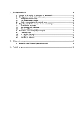 I. SécuritéInformatique ..............................................................................................................................3
1 Notions de sécurité et de protection de la vie privée......................................................... 3
2 Protéger son ordinateur et ses données............................................................................... 4
2.2 Bien gérer les utilisateurs ................................................................................................... 4
2.3 Un comportement vigilant .................................................................................................. 4
2.4 Choix et mémorisation des mots de passe....................................................................... 5
3 Se protéger contre les menaces du monde numérique...................................................... 5
3.1 Transactions sécurisées ...................................................................................................... 5
3.2 Attention aux pièces jointes................................................................................................ 5
3.3 Attention à l'hameçonnage.................................................................................................. 6
4 Garder son ordinateur protégé et à-jour .............................................................................. 6
4.1 Les mises à jour..................................................................................................................... 7
4.2 Le Pare-feu (Firewall) .......................................................................................................... 7
4.3 Les options internet.............................................................................................................. 7
4.4 Installer un antivirus............................................................................................................ 8
II. Ethique informatique...............................................................................................................................9
1 Comment lutter contre la cybercriminalité ? ...................................................................... 9
III. Projet de loi cybercrime......................................................................................................................... 11
 