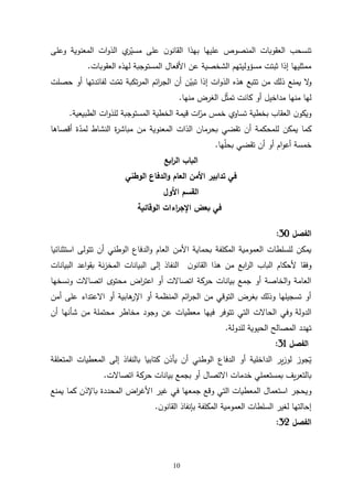 10
‫المنصوص‬ ‫العقوبات‬ ‫تنسحب‬
‫وعلى‬ ‫المعنوية‬ ‫ات‬‫و‬‫الذ‬ ‫ي‬
‫ر‬ّ
‫مسي‬ ‫على‬ ‫ن‬‫القانو‬ ‫بهذا‬ ‫عليها‬
‫العقوبات‬ ‫لهذه‬ ‫المستوجبة‬ ‫األفعال‬ ‫عن‬ ‫الشخصية‬ ‫مسؤوليتهم‬ ‫ثبتت‬ ‫إذا‬ ‫ممثليها‬
.
‫حصلت‬ ‫أو‬ ‫لفائدتها‬ ‫ت‬ّ
‫تم‬ ‫تكبة‬‫ر‬‫الم‬ ‫ائم‬
‫ر‬‫الج‬ ‫أن‬ ‫ن‬ّ
‫تبي‬ ‫إذا‬ ‫ات‬‫و‬‫الذ‬ ‫هذه‬ ‫تتبع‬ ‫من‬ ‫ذلك‬ ‫يمنع‬ ‫ال‬
‫و‬
‫منها‬ ‫الغرض‬ ‫ل‬ّ‫ث‬‫تم‬ ‫كانت‬ ‫أو‬ ‫مداخيل‬ ‫منها‬ ‫لها‬
.
‫الطبيعية‬ ‫ات‬‫و‬‫للذ‬ ‫المستوجبة‬ ‫الخطية‬ ‫قيمة‬ ‫ات‬ّ
‫مر‬ ‫خمس‬ ‫تساوي‬ ‫بخطية‬ ‫العقاب‬ ‫ن‬‫ويكو‬
.
‫أقصاها‬ ‫ة‬ّ
‫لمد‬ ‫النشاط‬ ‫ة‬
‫ر‬‫مباش‬ ‫من‬ ‫المعنوية‬ ‫الذات‬ ‫بحرمان‬ ‫تقضي‬ ‫أن‬ ‫للمحكمة‬ ‫يمكن‬ ‫كما‬
‫ها‬ّ
‫ل‬‫بح‬ ‫تقضي‬ ‫أن‬ ‫أو‬ ‫ام‬‫و‬‫أع‬ ‫خمسة‬
.
‫ال‬
‫ابع‬
‫ر‬‫ال‬ ‫باب‬
‫الوطني‬ ‫الدفاع‬‫و‬ ‫العام‬ ‫األمن‬ ‫تدابير‬ ‫في‬
‫األ‬ ‫القسم‬
‫ول‬
‫الوقائية‬ ‫اءات‬
‫ر‬‫اإلج‬ ‫بعض‬ ‫في‬
‫الفصل‬
31
:
‫ا‬ ‫الدفاع‬‫و‬ ‫العام‬ ‫األمن‬ ‫بحماية‬ ‫المكلفة‬ ‫العمومية‬ ‫للسلطات‬ ‫يمكن‬
‫استثنائيا‬ ‫تتولى‬ ‫أن‬ ‫لوطني‬
‫أل‬ ‫وفقا‬
‫حكام‬
‫ن‬‫القانو‬ ‫هذا‬ ‫من‬ ‫ابع‬
‫ر‬‫ال‬ ‫الباب‬
‫البيانات‬ ‫اعد‬‫و‬‫بق‬ ‫نة‬‫ز‬‫المخ‬ ‫البيانات‬ ‫إلى‬ ‫النفاذ‬
‫اعت‬ ‫أو‬ ‫اتصاالت‬ ‫حركة‬ ‫بيانات‬ ‫جمع‬ ‫أو‬ ‫الخاصة‬‫و‬ ‫العامة‬
‫محتوى‬ ‫اض‬
‫ر‬
‫ونسخها‬ ‫اتصاالت‬
‫أمن‬ ‫على‬ ‫االعتداء‬ ‫أو‬ ‫هابية‬
‫اإلر‬ ‫أو‬ ‫المنظمة‬ ‫ائم‬
‫ر‬‫الج‬ ‫من‬ ‫التوقي‬ ‫بغرض‬ ‫وذلك‬ ‫تسجيلها‬ ‫أو‬
‫الدولة‬
‫أن‬ ‫شأنها‬ ‫من‬ ‫محتملة‬ ‫مخاطر‬ ‫وجود‬ ‫عن‬ ‫معطيات‬ ‫فيها‬ ‫تتوفر‬ ‫التي‬ ‫الحاالت‬ ‫وفي‬
‫للدولة‬ ‫الحيوية‬ ‫المصالح‬ ‫تهدد‬
.
‫الفصل‬
30
:
‫الوط‬ ‫الدفاع‬ ‫أو‬ ‫الداخلية‬ ‫ير‬‫ز‬‫لو‬ ‫يجوز‬
‫المتعلقة‬ ‫المعطيات‬ ‫إلى‬ ‫بالنفاذ‬ ‫كتابيا‬ ‫يأذن‬ ‫أن‬ ‫ني‬
‫خدما‬ ‫بمستعملي‬ ‫يف‬‫ر‬‫بالتع‬
‫حركة‬ ‫بيانات‬ ‫بجمع‬ ‫أو‬ ‫االتصال‬ ‫ت‬
‫اتصاالت‬
.
‫و‬
‫باإلذن‬ ‫المحددة‬ ‫اض‬
‫ر‬‫األغ‬ ‫غير‬ ‫في‬ ‫جمعها‬ ‫وقع‬ ‫التي‬ ‫المعطيات‬ ‫استعمال‬ ‫يحجر‬
‫كما‬
‫يمنع‬
‫المكلفة‬ ‫العمومية‬ ‫السلطات‬ ‫لغير‬ ‫إحالتها‬
‫بإنف‬
‫ن‬‫القانو‬ ‫اذ‬
.
‫الفصل‬
32
:
 