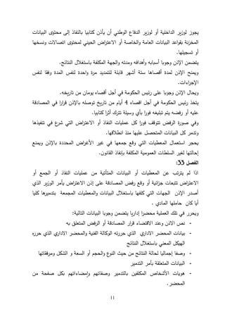 11
‫يجوز‬
‫البيانات‬ ‫محتوى‬ ‫إلى‬ ‫بالنفاذ‬ ‫كتابيا‬ ‫يأذن‬ ‫أن‬ ‫الوطني‬ ‫الدفاع‬ ‫ير‬‫ز‬‫لو‬ ‫أو‬ ‫الداخلية‬ ‫ير‬‫ز‬‫لو‬
‫ونسخها‬ ‫اتصاالت‬ ‫لمحتوى‬ ‫الحيني‬ ‫اض‬
‫ر‬‫االعت‬ ‫أو‬ ‫الخاصة‬‫و‬ ‫العامة‬ ‫البيانات‬ ‫اعد‬‫و‬‫بق‬ ‫نة‬‫ز‬‫المخ‬
‫تسجيلها‬ ‫أو‬
.
‫أهدافه‬‫و‬ ‫أسبابه‬ ‫وجوبا‬ ‫اإلذن‬ ‫يتضمن‬
‫ومدته‬
‫باست‬ ‫المكلفة‬ ‫الجهة‬‫و‬
‫النتائج‬ ‫غالل‬
.
‫لنفس‬ ‫وفقا‬ ‫المدة‬ ‫لنفس‬ ‫احدة‬‫و‬ ‫ة‬
‫ر‬‫م‬ ‫للتمديد‬ ‫قابلة‬ ‫أشهر‬ ‫ستة‬ ‫أقصاها‬ ‫لمدة‬ ‫اإلذن‬ ‫ويمنح‬
‫اءات‬
‫ر‬‫اإلج‬
.
‫يخه‬‫ر‬‫تا‬ ‫من‬ ‫يومان‬ ‫أقصاه‬ ‫أجل‬ ‫في‬ ‫الحكومة‬ ‫ئيس‬‫ر‬ ‫على‬ ‫وجوبا‬ ‫اإلذن‬ ‫ويحال‬
.
‫اقصاه‬ ‫أجل‬ ‫في‬ ‫الحكومة‬ ‫ئيس‬‫ر‬ ‫يتخذ‬
4
‫المصادقة‬ ‫في‬ ‫ا‬
‫ر‬‫ا‬
‫ر‬‫ق‬ ‫باإلذن‬ ‫توصله‬ ‫يخ‬‫ر‬‫تا‬ ‫من‬ ‫أيام‬
‫تبليغه‬ ‫يتم‬ ‫رفضه‬ ‫أو‬ ‫عليه‬
‫كتابيا‬ ‫ا‬
‫ر‬‫أث‬ ‫تترك‬ ‫وسيلة‬ ‫بأي‬ ‫ا‬
‫ر‬‫فو‬
.
‫تنفيذها‬ ‫في‬ ‫ع‬
‫شر‬ ‫التي‬ ‫اض‬
‫ر‬‫االعت‬ ‫أو‬ ‫النفاذ‬ ‫عمليات‬ ‫كل‬ ‫ا‬
‫ر‬‫فو‬ ‫تتوقف‬ ‫الرفض‬ ‫ة‬
‫ر‬‫صو‬ ‫وفي‬
‫انطالقها‬ ‫منذ‬ ‫عليها‬ ‫المتحصل‬ ‫البيانات‬ ‫كل‬ ‫وتدمر‬
.
‫الم‬ ‫استعمال‬ ‫يحجر‬
‫األغ‬ ‫غير‬ ‫في‬ ‫جمعها‬ ‫وقع‬ ‫التي‬ ‫عطيات‬
‫ويمنع‬ ‫باإلذن‬ ‫المحددة‬ ‫اض‬
‫ر‬
‫العموم‬ ‫السلطات‬ ‫لغير‬ ‫إحالتها‬
‫ن‬‫القانو‬ ‫بإنفاذ‬ ‫المكلفة‬ ‫ية‬
.
‫الفصل‬
33
:
‫أو‬ ‫الجمع‬ ‫أو‬ ‫النفاذ‬ ‫عمليات‬ ‫من‬ ‫المتأتية‬ ‫البيانات‬ ‫أو‬ ‫المعطيات‬ ‫عن‬ ‫تب‬‫ر‬‫يت‬ ‫لم‬ ‫اذا‬
‫الذي‬ ‫ير‬‫ز‬‫الو‬ ‫يأمر‬ ‫اض‬
‫ر‬‫االعت‬ ‫إذن‬ ‫على‬ ‫المصادقة‬ ‫رفض‬ ‫وقع‬ ‫أو‬ ‫ائية‬
‫ز‬‫ج‬ ‫تتبعات‬ ‫اض‬
‫ر‬‫االعت‬
‫المجمعة‬ ‫المعطيات‬‫و‬ ‫البيانات‬ ‫باستغالل‬ ‫كلفها‬ ‫التي‬ ‫الجهات‬ ‫اإلذن‬ ‫أصدر‬
‫كليا‬ ‫ها‬
‫بتدمير‬
‫المادي‬ ‫حاملها‬ ‫كان‬ ‫أيا‬
.
‫التالية‬ ‫البيانات‬ ‫وجوبا‬ ‫يتضمن‬ ‫يا‬‫ر‬‫إدا‬ ‫ا‬
‫ر‬‫محض‬ ‫العملية‬ ‫تلك‬ ‫في‬ ‫ويحرر‬
:
-
‫به‬ ‫المتعلق‬ ‫فض‬‫ر‬‫ال‬ ‫أو‬ ‫المصادقة‬ ‫ار‬
‫ر‬‫ق‬ ‫االقتضاء‬ ‫وعند‬ ‫االذن‬ ‫نص‬
-
‫ه‬
‫ر‬‫حر‬ ‫الذي‬ ‫ي‬
‫االدار‬ ‫المحضر‬‫و‬ ‫الفنية‬ ‫الوكالة‬ ‫ته‬‫ر‬‫حر‬ ‫الذي‬ ‫ي‬
‫االدار‬ ‫المحضر‬ ‫بيانات‬
‫المعني‬ ‫الهيكل‬
‫النتائج‬ ‫باستغالل‬
-
‫ومرفقاتها‬ ‫الشكل‬ ‫و‬ ‫السعة‬ ‫أو‬ ‫الحجم‬‫و‬ ‫ع‬
‫النو‬ ‫حيث‬ ‫من‬ ‫النتائج‬ ‫لحالة‬ ‫إجماليا‬ ‫وصفا‬
-
‫التدمير‬ ‫بأمر‬ ‫المتعلقة‬ ‫البيانات‬
-
‫من‬ ‫صفحة‬ ‫بكل‬ ‫مضاءاتهم‬‫ا‬‫و‬ ‫وصفاتهم‬ ‫بالتدمير‬ ‫المكلفين‬ ‫األشخاص‬ ‫هويات‬
‫المحضر‬
.
 