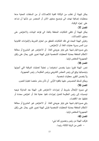 13
‫مدها‬ ‫المعنية‬ ‫السلطات‬ ‫من‬ ‫أو‬ ‫لالتصاالت‬ ‫الفنية‬ ‫الوكالة‬ ‫من‬ ‫تطلب‬ ‫أن‬ ‫للهيئة‬ ‫يمكن‬
‫تساعد‬ ‫أن‬ ‫شأنها‬ ‫من‬ ‫المحضر‬ ‫أو‬ ‫االذن‬ ‫محتوى‬ ‫توضيح‬ ‫الى‬ ‫تهدف‬ ‫إضافية‬ ‫بمعطيات‬
‫الرقابة‬ ‫اء‬
‫ر‬‫إج‬ ‫على‬
.
‫الفصل‬
37
:
‫على‬ ‫اض‬
‫ر‬‫االعت‬‫و‬ ‫البيانات‬ ‫اعد‬‫و‬‫ق‬ ‫الى‬ ‫بالنفاذ‬ ‫المتعلقة‬ ‫الشكايات‬ ‫تتلقى‬ ‫أن‬ ‫للهيئة‬ ‫يمكن‬
‫االتصاالت‬ ‫محتوى‬
.
‫القانونية‬ ‫اءات‬
‫ر‬‫اإلج‬‫و‬ ‫الشروط‬ ‫ام‬
‫ر‬‫احت‬ ‫من‬ ‫للتحقق‬ ‫الشكايات‬ ‫تلك‬ ‫في‬ ‫البحث‬ ‫الهيئة‬ ‫وتتولى‬
‫اض‬
‫ر‬‫اإلعت‬ ‫أو‬ ‫النفاذ‬ ‫عمليات‬ ‫ية‬‫ر‬‫بس‬ ‫المس‬ ‫ن‬‫دو‬
.
‫توفر‬ ‫على‬ ‫شبهة‬ ‫قيام‬ ‫ة‬
‫ر‬‫صو‬ ‫وفي‬
‫مخالفة‬ ‫أو‬ ‫ع‬
‫المشرو‬ ‫غير‬ ‫اض‬
‫ر‬‫االعت‬ ‫أو‬ ‫النفاذ‬ ‫يمتي‬‫ر‬‫ج‬
‫وكيل‬ ‫على‬ ‫يحال‬ ‫ير‬‫ر‬‫تق‬ ‫ير‬‫ر‬‫تح‬ ‫الهيئة‬ ‫تتولى‬ ‫الشخصية‬ ‫المعطيات‬ ‫بحماية‬ ‫المتعلقة‬ ‫االحكام‬
‫ابيا‬
‫ر‬‫ت‬ ‫المختص‬ ‫ية‬‫ر‬‫الجمهو‬
.
‫الفصل‬
31
:
‫تحليال‬ ‫و‬ ‫اضا‬
‫ر‬‫استع‬ ‫يتضمن‬ ‫سنويا‬ ‫ا‬
‫ر‬‫ي‬‫ر‬‫تق‬ ‫الهيئة‬ ‫تحرر‬
‫تها‬‫ز‬‫أنج‬ ‫التي‬ ‫اقبة‬
‫ر‬‫الم‬ ‫لعمليات‬
‫و‬
‫ير‬ ‫توصياتها‬
‫ية‬‫ر‬‫الجمهو‬ ‫ئيس‬‫ر‬ ‫و‬ ‫الحكومة‬ ‫ئيس‬‫ر‬‫و‬ ‫يعي‬‫ر‬‫التش‬ ‫المجلس‬ ‫ئيس‬‫ر‬ ‫الى‬ ‫فع‬
.
‫شخصية‬ ‫معطيات‬ ‫ير‬‫ر‬‫التق‬ ‫يتضمن‬ ‫ال‬
‫و‬
.
‫للعموم‬ ‫تنفيذيا‬ ‫ملخصا‬ ‫بنشر‬ ‫تأذن‬ ‫أن‬ ‫األولى‬ ‫ة‬
‫ر‬‫بالفق‬ ‫عليها‬ ‫المنصوص‬ ‫للسلط‬ ‫ويمكن‬
.
‫الفصل‬
39
:
‫توجيه‬ ‫المداولة‬ ‫بعد‬ ‫الهيئة‬ ‫تقرر‬ ‫اض‬
‫ر‬‫االعت‬ ‫اءات‬
‫ر‬‫إج‬ ‫أو‬ ‫بشروط‬ ‫اإلخالل‬ ‫ة‬
‫ر‬‫صو‬ ‫في‬
‫أو‬ ‫محددة‬ ‫اض‬
‫ر‬‫اعت‬ ‫أو‬ ‫نفاذ‬ ‫عملية‬ ‫تنفيذ‬ ‫اءات‬
‫ر‬‫إج‬ ‫لتعديل‬ ‫الحكومة‬ ‫ئيس‬‫ر‬ ‫إلى‬ ‫توصيات‬
‫االقتضاء‬ ‫عند‬ ‫تعليقها‬
.
‫مخالفة‬ ‫أو‬ ‫ع‬
‫المشرو‬ ‫غير‬ ‫اض‬
‫ر‬‫االعت‬ ‫أو‬ ‫النفاذ‬ ‫يمتي‬‫ر‬‫ج‬ ‫توفر‬ ‫على‬ ‫شبهة‬ ‫قيام‬ ‫ة‬
‫ر‬‫صو‬ ‫وفي‬
‫وكيل‬ ‫على‬ ‫يحال‬ ‫ير‬‫ر‬‫تق‬ ‫ير‬‫ر‬‫تح‬ ‫الهيئة‬ ‫تتولى‬ ‫الشخصية‬ ‫المعطيات‬ ‫بحماية‬ ‫المتعلقة‬ ‫االحكام‬
‫ال‬
‫ابيا‬
‫ر‬‫ت‬ ‫المختص‬ ‫ية‬‫ر‬‫جمهو‬
.
‫الفصل‬
41
:
‫يلي‬ ‫كما‬ ‫وعضوين‬ ‫ئيس‬‫ر‬ ‫من‬ ‫الهيئة‬ ‫تتركب‬
:
-
‫ئيسا‬‫ر‬ ،‫الثالثة‬ ‫تبة‬‫ر‬‫ال‬ ‫من‬ ‫قاض‬
.
 