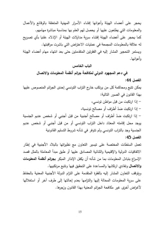 15
‫األعمال‬‫و‬ ‫بالوقائع‬ ‫المتعلقة‬ ‫المهنية‬ ‫ار‬
‫ر‬‫األس‬ ‫إفشاء‬ ‫انها‬‫و‬‫أع‬‫و‬ ‫الهيئة‬ ‫أعضاء‬ ‫على‬ ‫يحجر‬
‫مهامهم‬ ‫ة‬
‫ر‬‫مباش‬ ‫بمناسبة‬ ‫بها‬ ‫العلم‬ ‫لهم‬ ‫يحصل‬ ‫أو‬ ‫عليها‬ ‫ن‬‫يطلعو‬ ‫التي‬ ‫المعلومات‬‫و‬
.
‫يح‬‫ر‬‫تص‬ ‫بأي‬ ‫علنيا‬ ‫اإلدالء‬ ‫أو‬ ‫الهيئة‬ ‫الت‬
‫و‬‫مدا‬ ‫ية‬‫ر‬‫س‬ ‫إفشاء‬ ‫الهيئة‬ ‫أعضاء‬ ‫على‬ ‫يحجر‬ ‫كما‬
‫بال‬ ‫عالقة‬ ‫له‬
‫اقبتها‬
‫ر‬‫م‬ ‫باشرت‬ ‫التي‬ ‫اض‬
‫ر‬‫االعت‬ ‫عمليات‬ ‫في‬ ‫المجمعة‬ ‫معلومات‬
.
‫الهيئة‬ ‫أعضاء‬ ‫مهام‬ ‫انتهاء‬ ‫بعد‬ ‫حتى‬ ‫المتقدمتين‬ ‫تين‬‫ر‬‫الفق‬ ‫في‬ ‫إليه‬ ‫المشار‬ ‫التحجير‬ ‫ويستمر‬
‫انها‬‫و‬‫أع‬‫و‬
.
‫الخامس‬ ‫الباب‬
‫المجهود‬ ‫دعم‬ ‫في‬
‫ائم‬
‫ر‬‫ج‬ ‫لمكافحة‬ ‫الدولي‬
‫االتصال‬‫و‬ ‫المعلومات‬ ‫أنظمة‬
‫الفصل‬
44
:
‫كل‬ ‫ومحاكمة‬ ‫تتبع‬ ‫يمكن‬
‫عليها‬ ‫المنصوص‬ ‫ائم‬
‫ر‬‫الج‬ ‫إحدى‬ ‫التونسي‬ ‫اب‬
‫ر‬‫الت‬ ‫ج‬
‫خار‬ ‫تكب‬‫ر‬‫ي‬ ‫من‬
‫التالية‬ ‫الصور‬ ‫في‬ ‫ن‬‫القانو‬ ‫بهذا‬
:
-
،‫تونسي‬ ‫اطن‬‫و‬‫م‬ ‫قبل‬ ‫من‬ ‫تكبت‬‫ر‬‫ا‬ ‫إذا‬
-
،‫تونسية‬ ‫مصالح‬ ‫أو‬ ‫اف‬
‫ر‬‫أط‬ ّ
‫ضد‬ ‫تكبت‬‫ر‬‫ا‬ ‫إذا‬
-
‫الجنسية‬ ‫عديم‬ ‫شخص‬ ‫أو‬ ‫أجنبي‬ ‫قبل‬ ‫من‬ ‫أجنبية‬ ‫مصالح‬ ‫أو‬ ‫اف‬
‫ر‬‫أط‬ ّ
‫ضد‬ ‫تكبت‬‫ر‬‫ا‬ ‫إذا‬
‫المعت‬ ‫إقامته‬ ‫محل‬ ‫يوجد‬
‫عديم‬ ‫شخص‬ ‫أو‬ ‫أجنبي‬ ‫قبل‬ ‫من‬ ‫أو‬ ‫التونسي‬ ‫اب‬
‫ر‬‫الت‬ ‫داخل‬ ‫اد‬
‫القانونية‬ ‫التسليم‬ ‫شروط‬ ‫شأنه‬ ‫في‬ ‫تتوفر‬ ‫ولم‬ ‫التونسي‬ ‫اب‬
‫ر‬‫بالت‬ ‫وجد‬ ‫الجنسية‬
‫الفصل‬
45
:
‫إطار‬ ‫في‬ ‫األجنبية‬ ‫بالبالد‬ ‫اتها‬
‫ر‬‫نظي‬ ‫مع‬ ‫ن‬‫التعاو‬ ‫تيسير‬ ‫على‬ ‫المختصة‬ ‫السلطات‬ ‫تعمل‬
‫قصد‬ ‫بالمثل‬ ‫المعاملة‬ ‫مبدأ‬ ‫طبق‬ ‫أو‬ ‫عليها‬ ‫المصادق‬ ‫الثنائية‬‫و‬ ‫اإلقليمية‬‫و‬ ‫الدولية‬ ‫االتفاقيات‬
‫المبكر‬ ‫اإلنذار‬ ‫يكفل‬ ‫أن‬ ‫شأنه‬ ‫من‬ ‫بما‬ ‫المعلومات‬ ‫بتبادل‬ ‫اع‬
‫ر‬‫اإلس‬
‫ائم‬
‫ر‬‫بج‬
‫المعلومات‬ ‫أنظمة‬
‫االتصال‬‫و‬
‫وت‬
‫تكبيها‬‫ر‬‫م‬ ‫وتتبع‬ ‫فيها‬ ‫التحقيق‬ ‫على‬ ‫المساعدة‬‫و‬ ‫تكابها‬‫ر‬‫ا‬ ‫فادي‬
.
‫بالحفاظ‬ ‫المعنية‬ ‫األجنبية‬ ‫الدولة‬ ‫ام‬
‫ز‬‫الت‬ ‫على‬ ‫المتقدمة‬ ‫ة‬
‫ر‬‫بالفق‬ ‫إليه‬ ‫المشار‬ ‫ن‬‫التعاو‬ ‫ويتوقف‬
‫استغاللها‬ ‫أو‬ ‫آخر‬ ‫طرف‬ ‫إلى‬ ‫إحالتها‬ ‫بعدم‬ ‫امها‬
‫ز‬‫الت‬‫و‬ ‫إليها‬ ‫المحالة‬ ‫المعلومات‬ ‫ية‬‫ر‬‫س‬ ‫على‬
‫ائم‬
‫ر‬‫الج‬ ‫مكافحة‬ ‫غير‬ ‫ى‬
‫أخر‬ ‫اض‬
‫ر‬‫ألغ‬
‫ها‬
‫وزجر‬ ‫ن‬‫القانو‬ ‫بهذا‬ ‫المعنية‬
.
 