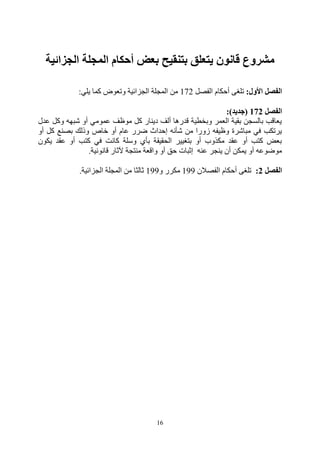 16
‫الجزائية‬ ‫المجلة‬ ‫أحكام‬ ‫بعض‬ ‫بتنقيح‬ ‫يتعلق‬ ‫قانون‬ ‫مشروع‬
‫األول‬ ‫الفصل‬
:
‫الفصل‬ ‫أحكام‬ ‫تلغى‬
271
‫يلي‬ ‫كما‬ ‫وتعوض‬ ‫الجزائية‬ ‫المجلة‬ ‫من‬
:
‫الفصل‬
172
(
‫جديد‬
:)
‫عدل‬ ‫وكل‬ ‫شبهه‬ ‫أو‬ ‫عمومي‬ ‫موظف‬ ‫كل‬ ‫دينار‬ ‫ألف‬ ‫قدرها‬ ‫وبخطية‬ ‫العمر‬ ‫بقية‬ ‫بالسجن‬ ‫يعاقب‬
‫أو‬ ‫كل‬ ‫بصنع‬ ‫وذلك‬ ‫خاص‬ ‫أو‬ ‫عام‬ ‫ضرر‬ ‫إحداث‬ ‫شأنه‬ ‫من‬ ‫زورا‬ ‫وظيفه‬ ‫مباشرة‬ ‫في‬ ‫يرتكب‬
‫يكون‬ ‫عقد‬ ‫أو‬ ‫كتب‬ ‫في‬ ‫كانت‬ ‫وسلة‬ ‫بأي‬ ‫الحقيقة‬ ‫بتغيير‬ ‫أو‬ ‫مكذوب‬ ‫عقد‬ ‫أو‬ ‫كتب‬ ‫بعض‬
‫قانونية‬ ‫آلثار‬ ‫منتجة‬ ‫واقعة‬ ‫أو‬ ‫حق‬ ‫إثبات‬ ‫عنه‬ ‫ينجر‬ ‫أن‬ ‫يمكن‬ ‫أو‬ ‫موضوعه‬
.
‫الفصل‬
2
:
‫الفصالن‬ ‫أحكام‬ ‫تلغى‬
211
‫و‬ ‫مكرر‬
211
‫الجزائية‬ ‫المجلة‬ ‫من‬ ‫ثالثا‬
.
 