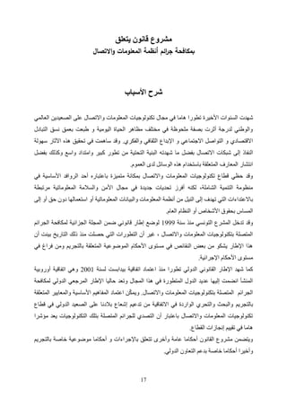 17
‫يتعلق‬ ‫قانون‬ ‫مشروع‬
‫بمكافحة‬
‫ائم‬
‫ر‬‫ج‬
‫االتصال‬‫و‬ ‫المعلومات‬ ‫أنظمة‬
‫األسباب‬ ‫شرح‬
‫السنوات‬ ‫شهدت‬
‫األخيرة‬
‫تكنولوجيا‬ ‫مجال‬ ‫في‬ ‫هاما‬ ‫تطورا‬
‫ت‬
‫العالمي‬ ‫الصعيدين‬ ‫على‬ ‫واالتصال‬ ‫المعلومات‬
‫التبادل‬ ‫نسق‬ ‫بعمق‬ ‫طبعت‬ ‫و‬ ‫اليومية‬ ‫الحياة‬ ‫مظاهر‬ ‫مختلف‬ ‫في‬ ‫ملحوظة‬ ‫بصفة‬ ‫أثرت‬ ‫لدرجة‬ ‫والوطني‬
‫والفكري‬ ‫الثقافي‬ ‫اإلبداع‬ ‫و‬ ‫االجتماعي‬ ‫التواصل‬ ‫و‬ ‫االقتصادي‬
.
‫سهولة‬ ‫اآلثار‬ ‫هذه‬ ‫تحقيق‬ ‫في‬ ‫ساهمت‬ ‫وقد‬
‫شهدت‬ ‫ما‬ ‫بفضل‬ ‫االتصال‬ ‫شبكات‬ ‫إلى‬ ‫النفاذ‬
‫بفضل‬ ‫وكذلك‬ ‫واسع‬ ‫وامتداد‬ ‫كبير‬ ‫تطور‬ ‫من‬ ‫التحتية‬ ‫البنية‬ ‫ه‬
‫العموم‬ ‫لدى‬ ‫الوسائل‬ ‫هذه‬ ‫باستخدام‬ ‫المتعلقة‬ ‫المعارف‬ ‫انتشار‬
.
‫األساسية‬ ‫الروافد‬ ‫أحد‬ ‫باعتباره‬ ‫متميزة‬ ‫بمكانة‬ ‫واالتصال‬ ‫المعلومات‬ ‫تكنولوجيات‬ ‫قطاع‬ ‫حظي‬ ‫وقد‬
‫في‬
‫مجال‬ ‫في‬ ‫جديدة‬ ‫تحديات‬ ‫أفرز‬ ‫لكنه‬ ،‫الشاملة‬ ‫التنمية‬ ‫منظومة‬
‫المعلوماتية‬ ‫والسالمة‬ ‫األمن‬
‫مرتبطة‬
‫ب‬
‫إلى‬ ‫أو‬ ‫حق‬ ‫دون‬ ‫استعمالها‬ ‫أو‬ ‫المعلوماتية‬ ‫والبيانات‬ ‫المعلومات‬ ‫أنظمة‬ ‫من‬ ‫النيل‬ ‫إلى‬ ‫تهدف‬ ‫التي‬ ‫االعتداءات‬
‫العام‬ ‫النظام‬ ‫أو‬ ‫األشخاص‬ ‫بحقوق‬ ‫المساس‬
.
‫سنة‬ ‫منذ‬ ‫التونسي‬ ‫المشرع‬ ‫تدخل‬ ‫وقد‬
2111
‫ال‬ ‫لمكافحة‬ ‫الجزائية‬ ‫المجلة‬ ‫ضمن‬ ‫قانوني‬ ‫إطار‬ ‫لوضع‬
‫جرائم‬
‫أن‬ ‫بينت‬ ‫التاريخ‬ ‫ذلك‬ ‫منذ‬ ‫حصلت‬ ‫التي‬ ‫التطورات‬ ‫أن‬ ‫غير‬ ، ‫واالتصال‬ ‫المعلومات‬ ‫بتكنولوجيات‬ ‫المتصلة‬
‫في‬ ‫فراغ‬ ‫ومن‬ ‫بالتجريم‬ ‫المتعلقة‬ ‫الموضوعية‬ ‫األحكام‬ ‫مستوى‬ ‫في‬ ‫النقائص‬ ‫بعض‬ ‫من‬ ‫يشكو‬ ‫اإلطار‬ ‫هذا‬
‫اإلجرائية‬ ‫األحكام‬ ‫مستوى‬
.
‫منذ‬ ‫تطورا‬ ‫الدولي‬ ‫القانوني‬ ‫اإلطار‬ ‫شهد‬ ‫كما‬
‫لسنة‬ ‫بيدابست‬ ‫اتفاقية‬ ‫اعتماد‬
1002
‫أوروبية‬ ‫اتفاقية‬ ‫وهي‬
‫لمكافحة‬ ‫الدولي‬ ‫المرجعي‬ ‫اإلطار‬ ‫حاليا‬ ‫وتعد‬ ‫المجال‬ ‫هذا‬ ‫في‬ ‫المتطورة‬ ‫الدول‬ ‫عديد‬ ‫إليها‬ ‫انضمت‬ ‫المنشأ‬
‫واالتصال‬ ‫المعلومات‬ ‫بتكنولوجيات‬ ‫المتصلة‬ ‫الجرائم‬
.
‫المتعلقة‬ ‫والمعايير‬ ‫األساسية‬ ‫المفاهيم‬ ‫اعتماد‬ ‫ن‬ّ‫ك‬‫ويم‬
‫بالتجريم‬
‫قطاع‬ ‫في‬ ‫الدولي‬ ‫الصعيد‬ ‫على‬ ‫بالدنا‬ ‫إشعاع‬ ‫تدعيم‬ ‫من‬ ‫االتفاقية‬ ‫في‬ ‫الواردة‬ ‫والتحري‬ ‫والبحث‬
‫مؤشرا‬ ‫يعد‬ ‫التكنولوجيات‬ ‫بتلك‬ ‫المتصلة‬ ‫للجرائم‬ ‫التصدي‬ ‫أن‬ ‫باعتبار‬ ‫واالتصال‬ ‫المعلومات‬ ‫تكنولوجيات‬
‫القطاع‬ ‫إنجازات‬ ‫تقييم‬ ‫في‬ ‫هاما‬
.
‫باإلج‬ ‫تتعلق‬ ‫وأخرى‬ ‫عامة‬ ‫أحكاما‬ ‫القانون‬ ‫مشروع‬ ‫ويتضمن‬
‫بالتجريم‬ ‫خاصة‬ ‫موضوعية‬ ‫أحكاما‬ ‫و‬ ‫راءات‬
‫الدولي‬ ‫التعاون‬ ‫بدعم‬ ‫خاصة‬ ‫أحكاما‬ ‫وأخيرا‬
.
 