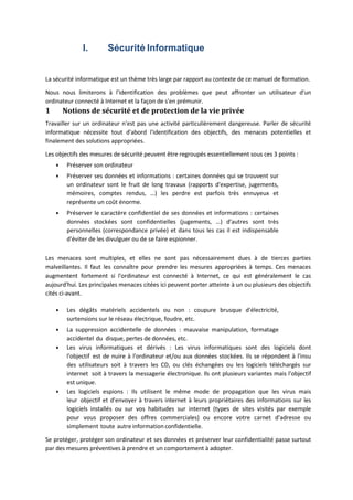 I. Sécurité Informatique
La sécurité informatique est un thème très large par rapport au contexte de ce manuel de formation.
Nous nous limiterons à l'identification des problèmes que peut affronter un utilisateur d'un
ordinateur connecté à Internet et la façon de s'en prémunir.
1 Notions de sécurité et de protection de la vie privée
Travailler sur un ordinateur n'est pas une activité particulièrement dangereuse. Parler de sécurité
informatique nécessite tout d'abord l'identification des objectifs, des menaces potentielles et
finalement des solutions appropriées.
Les objectifs des mesures de sécurité peuvent être regroupés essentiellement sous ces 3 points :
 Préserver son ordinateur
 Préserver ses données et informations : certaines données qui se trouvent sur
un ordinateur sont le fruit de long travaux (rapports d'expertise, jugements,
mémoires, comptes rendus, …) les perdre est parfois très ennuyeux et
représente un coût énorme.
 Préserver le caractère confidentiel de ses données et informations : certaines
données stockées sont confidentielles (jugements, …) d'autres sont très
personnelles (correspondance privée) et dans tous les cas il est indispensable
d'éviter de les divulguer ou de se faire espionner.
Les menaces sont multiples, et elles ne sont pas nécessairement dues à de tierces parties
malveillantes. Il faut les connaître pour prendre les mesures appropriées à temps. Ces menaces
augmentent fortement si l'ordinateur est connecté à Internet, ce qui est généralement le cas
aujourd'hui. Les principales menaces citées ici peuvent porter atteinte à un ou plusieurs des objectifs
cités ci‐avant.
 Les dégâts matériels accidentels ou non : coupure brusque d'électricité,
surtensions sur le réseau électrique, foudre, etc.
 La suppression accidentelle de données : mauvaise manipulation, formatage
accidentel du disque, pertes de données, etc.
 Les virus informatiques et dérivés : Les virus informatiques sont des logiciels dont
l'objectif est de nuire à l'ordinateur et/ou aux données stockées. Ils se répondent à l'insu
des utilisateurs soit à travers les CD, ou clés échangées ou les logiciels téléchargés sur
internet soit à travers la messagerie électronique. Ils ont plusieurs variantes mais l'objectif
est unique.
 Les logiciels espions : Ils utilisent le même mode de propagation que les virus mais
leur objectif et d'envoyer à travers internet à leurs propriétaires des informations sur les
logiciels installés ou sur vos habitudes sur internet (types de sites visités par exemple
pour vous proposer des offres commerciales) ou encore votre carnet d'adresse ou
simplement toute autre information confidentielle.
Se protéger, protéger son ordinateur et ses données et préserver leur confidentialité passe surtout
par des mesures préventives à prendre et un comportement à adopter.
 