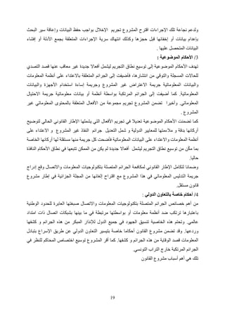 19
‫البحث‬ ‫سير‬ ‫وإعاقة‬ ‫البيانات‬ ‫حفظ‬ ‫بواجب‬ ‫اإلخالل‬ ‫تجريم‬ ‫المشروع‬ ‫اقترح‬ ‫اإلجراءات‬ ‫تلك‬ ‫نجاعة‬ ‫ولدعم‬
‫األدل‬ ‫بجمع‬ ‫المتعلقة‬ ‫اإلجراءات‬ ‫سرية‬ ‫انتهاك‬ ‫وكذلك‬ ‫حجزها‬ ‫قبل‬ ‫إخفائها‬ ‫أو‬ ‫بيانات‬ ‫بإعدام‬
‫إفشاء‬ ‫أو‬ ‫ة‬
‫عليها‬ ‫المتحصل‬ ‫البيانات‬
.
3
/
‫الموضوعية‬ ‫األحكام‬
:
‫التصدي‬ ‫قصد‬ ‫عنها‬ ‫معاقب‬ ‫غير‬ ‫جديدة‬ ‫أفعاال‬ ‫ليشمل‬ ‫التجريم‬ ‫نطاق‬ ‫توسيع‬ ‫إلى‬ ‫الموضوعية‬ ‫األحكام‬ ‫تهدف‬
‫المعلومات‬ ‫أنظمة‬ ‫على‬ ‫باالعتداء‬ ‫المتعلقة‬ ‫الجرائم‬ ‫إلى‬ ‫فأضيفت‬ ،‫انتشارها‬ ‫من‬ ‫والتوقي‬ ‫المسجلة‬ ‫للحاالت‬
‫ا‬ ‫والبيانات‬
‫والبيانات‬ ‫األجهزة‬ ‫استخدام‬ ‫إساءة‬ ‫وجريمة‬ ‫المشروع‬ ‫غير‬ ‫االعتراض‬ ‫جريمة‬ ‫لمعلوماتية‬
‫المعلوماتية‬
.
‫االحتيال‬ ‫جريمة‬ ‫معلوماتية‬ ‫بيانات‬ ‫أو‬ ‫أنظمة‬ ‫بواسطة‬ ‫المرتكبة‬ ‫الجرائم‬ ‫إلى‬ ‫أضيفت‬ ‫كما‬
‫المعلوماتي‬
.
‫غ‬ ‫المعلوماتي‬ ‫بالمحتوى‬ ‫المتعلقة‬ ‫األفعال‬ ‫من‬ ‫مجموعة‬ ‫تجريم‬ ‫المشروع‬ ‫تضمن‬ ‫وأخيرا‬
‫ير‬
‫المشروع‬
.
‫لتوضيح‬ ‫الحالي‬ ‫القانوني‬ ‫اإلطار‬ ‫يشملها‬ ‫التي‬ ‫األفعال‬ ‫تجريم‬ ‫في‬ ‫تعديال‬ ‫الموضوعية‬ ‫األحكام‬ ‫تضمنت‬ ‫كما‬
‫على‬ ‫االعتداء‬ ‫و‬ ‫المشروع‬ ‫غير‬ ‫النفاذ‬ ‫جرائم‬ ‫التعديل‬ ‫شمل‬ ‫و‬ ‫الدولية‬ ‫للمعايير‬ ‫مالءمتها‬ ‫و‬ ‫بدقة‬ ‫أركانها‬
‫المعلوماتية‬ ‫البيانات‬ ‫على‬ ‫واالعتداء‬ ‫المعلومات‬ ‫أنظمة‬
‫الخاصة‬ ‫أركانها‬ ‫لها‬ ‫مستقلة‬ ‫منها‬ ‫جريمة‬ ‫كل‬ ‫فأضحت‬
‫النافذة‬ ‫األحكام‬ ‫نطاق‬ ‫في‬ ‫تتبعها‬ ‫الممكن‬ ‫من‬ ‫يكن‬ ‫لم‬ ‫جديدة‬ ‫أفعاال‬ ‫ليشمل‬ ‫التجريم‬ ‫نطاق‬ ‫توسيع‬ ‫من‬ ‫ن‬ّ‫ك‬‫م‬ ‫بما‬
‫حاليا‬
.
‫إدراج‬ ‫وقع‬ ‫واالتصال‬ ‫المعلومات‬ ‫بتكنولوجيات‬ ‫المتصلة‬ ‫الجرائم‬ ‫لمكافحة‬ ‫القانوني‬ ‫اإلطار‬ ‫لتكامل‬ ‫وضمانا‬
‫ال‬ ‫جريمة‬
‫مشروع‬ ‫إطار‬ ‫في‬ ‫الجزائية‬ ‫المجلة‬ ‫من‬ ‫إلغائها‬ ‫اقتراح‬ ‫مع‬ ‫المشروع‬ ‫هذا‬ ‫في‬ ‫المعلوماتي‬ ‫تدليس‬
‫مستقل‬ ‫قانون‬
.
4
/
‫الدولي‬ ‫بالتعاون‬ ‫خاصة‬ ‫أحكام‬
:
‫الوطنية‬ ‫للحدود‬ ‫العابرة‬ ‫صبغتها‬ ‫واالتصال‬ ‫المعلومات‬ ‫بتكنولوجيات‬ ‫المتصلة‬ ‫الجرائم‬ ‫خصائص‬ ‫أهم‬ ‫من‬
‫ب‬ ‫أو‬ ‫معلومات‬ ‫أنظمة‬ ‫ضد‬ ‫ترتكب‬ ‫باعتبارها‬
‫امتداد‬ ‫ذات‬ ‫اتصال‬ ‫بشبكات‬ ‫بينها‬ ‫ما‬ ‫في‬ ‫مرتبطة‬ ‫واسطتها‬
‫عالمي‬
.
‫كشفها‬ ‫و‬ ‫الجرائم‬ ‫هذه‬ ‫من‬ ‫المبكر‬ ‫لإلنذار‬ ‫الدول‬ ‫جميع‬ ‫في‬ ‫الجهود‬ ‫تنسيق‬ ‫الخاصية‬ ‫هذه‬ ‫وتحتم‬
‫وردعها‬
.
‫بتبادل‬ ‫اإلسراع‬ ‫طريق‬ ‫عن‬ ‫الدولي‬ ‫التعاون‬ ‫بتيسير‬ ‫خاصة‬ ‫أحكاما‬ ‫القانون‬ ‫مشروع‬ ‫تضمن‬ ‫وقد‬
‫هذ‬ ‫من‬ ‫الوقاية‬ ‫قصد‬ ‫المعلومات‬
‫كشفها‬ ‫و‬ ‫الجرائم‬ ‫ه‬
.
‫في‬ ‫للنظر‬ ‫المحاكم‬ ‫اختصاص‬ ‫توسيع‬ ‫المشروع‬ ‫أقر‬ ‫كما‬
‫التونسي‬ ‫التراب‬ ‫خارج‬ ‫المرتكبة‬ ‫الجرائم‬
.
‫القانون‬ ‫مشروع‬ ‫أسباب‬ ‫أهم‬ ‫هي‬ ‫تلك‬
 