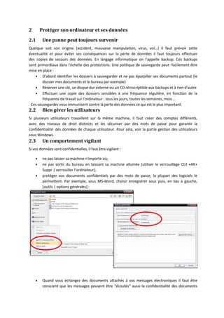 2 Protéger son ordinateur et ses données
2.1 Une panne peut toujours survenir
Quelque soit son origine (accident, mauvaise manipulation, virus, vol…) il faut prévoir cette
éventualité et pour éviter ses conséquences sur la perte de données il faut toujours effectuer
des copies de secours des données. En langage informatique on l'appelle backup. Ces backups
sont primordiaux dans l'échelle des protections. Une politique de sauvegarde peut facilement être
mise en place :
 D'abord identifier les dossiers à sauvegarder et ne pas éparpiller ses documents partout (le
dossier mes documents et le bureau par exemple)
 Réserver une clé, un disque dur externe ou un CD réinscriptible aux backups et à rien d'autre
 Effectuer une copie des dossiers sensibles à une fréquence régulière, en fonction de la
fréquence de travail sur l'ordinateur : tous les jours, toutes les semaines, mois …
Ces sauvegardes vous immunisent contre la perte des données ce qui est le plus important.
2.2 Bien gérer les utilisateurs
Si plusieurs utilisateurs travaillent sur la même machine, il faut créer des comptes différents,
avec des niveaux de droit distincts et les sécuriser par des mots de passe pour garantir la
confidentialité des données de chaque utilisateur. Pour cela, voir la partie gestion des utilisateurs
sous Windows.
2.3 Un comportement vigilant
Si vos données sont confidentielles, il faut être vigilant :
 ne pas laisser sa machine n'importe où;
 ne pas sortir du bureau en laissant sa machine allumée (utiliser le verrouillage Ctrl +Alt+
Suppr | verrouiller l'ordinateur);
 protéger vos documents confidentiels par des mots de passe, la plupart des logiciels le
permettent. Par exemple, sous MS‐Word, choisir enregistrer sous puis, en bas à gauche,
[outils | options générales] :
 Quand vous échangez des documents attachés à vos messages électroniques il faut être
conscient que les messages peuvent être "écoutés" aussi la confidentialité des documents
 