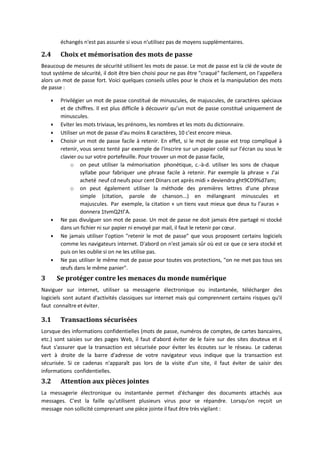 échangés n'est pas assurée si vous n'utilisez pas de moyens supplémentaires.
2.4 Choix et mémorisation des mots de passe
Beaucoup de mesures de sécurité utilisent les mots de passe. Le mot de passe est la clé de voute de
tout système de sécurité, il doit être bien choisi pour ne pas être "craqué" facilement, on l'appellera
alors un mot de passe fort. Voici quelques conseils utiles pour le choix et la manipulation des mots
de passe :
 Privilégier un mot de passe constitué de minuscules, de majuscules, de caractères spéciaux
et de chiffres. Il est plus difficile à découvrir qu’un mot de passe constitué uniquement de
minuscules.
 Eviter les mots triviaux, les prénoms, les nombres et les mots du dictionnaire.
 Utiliser un mot de passe d'au moins 8 caractères, 10 c'est encore mieux.
 Choisir un mot de passe facile à retenir. En effet, si le mot de passe est trop compliqué à
retenir, vous serez tenté par exemple de l'inscrire sur un papier collé sur l’écran ou sous le
clavier ou sur votre portefeuille. Pour trouver un mot de passe facile,
o on peut utiliser la mémorisation phonétique, c.‐à‐d. utiliser les sons de chaque
syllabe pour fabriquer une phrase facile à retenir. Par exemple la phrase « J’ai
acheté neuf cd neufs pour cent Dinars cet après midi » deviendra ght9CD9%d7am;
o on peut également utiliser la méthode des premières lettres d’une phrase
simple (citation, parole de chanson...) en mélangeant minuscules et
majuscules. Par exemple, la citation « un tiens vaut mieux que deux tu l’auras »
donnera 1tvmQ2tl’A.
 Ne pas divulguer son mot de passe. Un mot de passe ne doit jamais être partagé ni stocké
dans un fichier ni sur papier ni envoyé par mail, il faut le retenir par cœur.
 Ne jamais utiliser l'option "retenir le mot de passe" que vous proposent certains logiciels
comme les navigateurs internet. D'abord on n'est jamais sûr où est ce que ce sera stocké et
puis on les oublie si on ne les utilise pas.
 Ne pas utiliser le même mot de passe pour toutes vos protections, "on ne met pas tous ses
œufs dans le même panier".
3 Se protéger contre les menaces du monde numérique
Naviguer sur internet, utiliser sa messagerie électronique ou instantanée, télécharger des
logiciels sont autant d'activités classiques sur internet mais qui comprennent certains risques qu'il
faut connaître et éviter.
3.1 Transactions sécurisées
Lorsque des informations confidentielles (mots de passe, numéros de comptes, de cartes bancaires,
etc.) sont saisies sur des pages Web, il faut d'abord éviter de le faire sur des sites douteux et il
faut s'assurer que la transaction est sécurisée pour éviter les écoutes sur le réseau. Le cadenas
vert à droite de la barre d'adresse de votre navigateur vous indique que la transaction est
sécurisée. Si ce cadenas n'apparaît pas lors de la visite d'un site, il faut éviter de saisir des
informations confidentielles.
3.2 Attention aux pièces jointes
La messagerie électronique ou instantanée permet d'échanger des documents attachés aux
messages. C'est la faille qu'utilisent plusieurs virus pour se répandre. Lorsqu'on reçoit un
message non sollicité comprenant une pièce jointe il faut être très vigilant :
 
