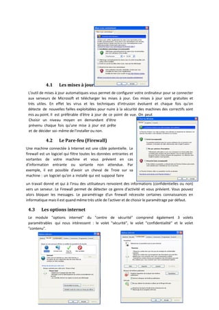 4.1 Les mises à jour
L'outil de mises à jour automatiques vous permet de configurer votre ordinateur pour se connecter
aux serveurs de Microsoft et télécharger les mises à jour. Ces mises à jour sont gratuites et
très utiles. En effet les virus et les techniques d'intrusion évoluent et chaque fois qu'on
détecte de nouvelles failles exploitables pour nuire à la sécurité des machines des correctifs sont
mis au point. Il est préférable d'être à jour de ce point de vue. On peut
Choisir un niveau moyen en demandant d'être
prévenu chaque fois qu'une mise à jour est prête
et de décider soi-même de l'installer ou non.
4.2 Le Pare-feu (Firewall)
Une machine connectée à Internet est une cible potentielle. Le
firewall est un logiciel qui filtre toutes les données entrantes et
sortantes de votre machine et vous prévient en cas
d'information entrante ou sortante non attendue. Par
exemple, il est possible d'avoir un cheval de Troie sur sa
machine : un logiciel qu'on a installé qui est supposé faire
un travail donné et qui à l'insu des utilisateurs renvoient des informations (confidentielles ou non)
vers un serveur. Le Firewall permet de détecter ce genre d'activité et vous prévient. Vous pouvez
alors bloquer les messages. Le paramétrage d'un firewall nécessite certaines connaissances en
informatique mais il est quand même très utile de l'activer et de choisir le paramétrage par défaut.
4.3 Les options internet
Le module "options internet" du "centre de sécurité" comprend également 3 volets
paramétrables qui nous intéressent : le volet "sécurité", le volet "confidentialité" et le volet
"contenu".
 