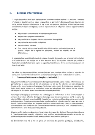II. Ethique informatique
"La règle de conduite dans la vie réelle doit être la même quand on est face à sa machine". "Internet
n'est pas un bouclier derrière lequel on peut tout se permettre". Ces deux phrases résument ce
qu'on appelle éthique informatique, il n'y a pas une éthique spécifique à l'informatique mais
simplement un rappel des règles qui sont de rigueur ailleurs. Il est parfois utile de rappeler certains
points :
 Respect de la confidentialité et des espaces personnels
 Respect de la propriété intellectuelle
 Ne pas mettre en danger la sécurité personnelle ou du groupe
 Ne pas falsifier les données ou logiciels
 Ne pas nuire ou menacer
 Pour tout ce qui concerne la publication d'information : même éthique que la
presse : respect de la dignité des personnes, respect des libertés, pas de
diffamation...
A propos de la propriété intellectuelle, il est peut être utile de rappeler que le logiciel est le résultat
d'un travail et qu'il est protégé par le droit d'auteur. Aussi, faut‐il garder à l'esprit que, même si
l'opération est très facile à faire, copier un logiciel ou le distribuer a des fin commerciales ou non est
interdit par la loi!
De même, un document publié sur internet (articles, livres, musique, films, etc.) est la propriété de
son auteur. L'utiliser nécessite au moins la citation de son origine sinon l'autorisation de l'auteur.
1 Comment lutter contre la cybercriminalité ?
La cybercriminalité est l’ensemble des infractions pénales réalisées via les réseaux informatiques, en
particulier sur le réseau internet. Elle est constituée à la fois par des atteintes aux biens tels que la
fraude sur les cartes bancaires, le piratage d’ordinateurs, etc…Face à de tels dangers, les actions de
lutte contre cette tendance se multiplient, mais les spécialistes sont encore loin de pouvoir
l’éradiquer ou de réduire le taux d’infractions criminelles perpétrées !
Partant par cette optique, le ministère des Technologies de l’Information et de la communication, a
annoncé la création officielle de l'Agence technique des télécommunications (ATT) en vertu du
décret 4506 en date du 6 novembre 2013. Il s’agit d’une institution publique à caractère administratif
et indépendante financièrement mais placée sous la tutelle du ministère des TIC, ayant vocation à
fournir l'assistance technique aux enquêtes judiciaires concernant la lutte contre la cybercriminalité.
Ainsi elle veille sur la protection des citoyens et des intérêts supérieurs du pays 24h/24 et 7jours/7,
conformément à la loi et sous contrôle judiciaire.
L’agence veille, également, à renforcer les principes de respect des droits de l'homme et contribuera
à l'établissement des garanties nécessaires pour protéger les données personnelles et mettre en
place des règles de transparence dans les enquêtes sur les crimes du cyberspace.
Le département des TIC a mis en place un ensemble de garanties juridiques, procédurales,
 
