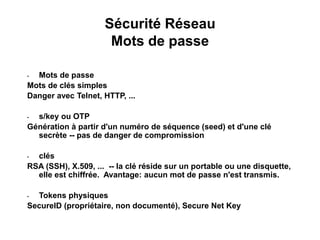Sécurité Réseau
Mots de passe
• Mots de passe
Mots de clés simples
Danger avec Telnet, HTTP, ...
• s/key ou OTP
Génération à partir d'un numéro de séquence (seed) et d'une clé
secrète -- pas de danger de compromission
• clés
RSA (SSH), X.509, ... -- la clé réside sur un portable ou une disquette,
elle est chiffrée. Avantage: aucun mot de passe n'est transmis.
• Tokens physiques
SecureID (propriétaire, non documenté), Secure Net Key
 