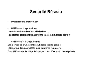 Sécurité Réseau
• Principes du chiffrement
• Chiffrement symétrique
Un clé sert à chiffrer et à déchiffrer
Problème: comment transmettre la clé de manière sûre ?
• Chiffrement à clé publique
Clé composé d'une partie publique et une privée
Utilisation des propriétés des nombres premiers
On chiffre avec la clé publique, on déchiffre avec la clé privée
 