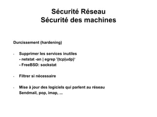 Sécurité Réseau
Sécurité des machines
Durcissement (hardening)
• Supprimer les services inutiles
- netstat -an | egrep '(tcp|udp)‘
- FreeBSD: sockstat
• Filtrer si nécessaire
• Mise à jour des logiciels qui parlent au réseau
Sendmail, pop, imap, ...
 