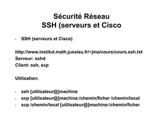 Sécurité Réseau
SSH (serveurs et Cisco
• SSH (serveurs et Cisco)
http://www.institut.math.jussieu.fr/~jma/cours/cours.ssh.txt
Serveur: sshd
Client: ssh, scp
Utilisation:
• ssh [utilisateur@]machine
• scp [utilisateur@]machine:/chemin/ficher /chemin/local
• scp /chemin/local [utilisateur@]machine:/chemin/ficher
 