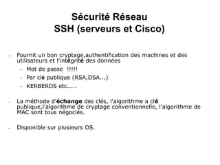 Sécurité Réseau
SSH (serveurs et Cisco)
• Fournit un bon cryptage,authentification des machines et des
utilisateurs et l'intégrité des données
– Mot de passe !!!!!
– Par clé publique (RSA,DSA...)
– KERBEROS etc.....
• La méthode d'échange des clés, l'algorithme a clé
publique,l'algorithme de cryptage conventionnelle, l'algorithme de
MAC sont tous négociés.
• Disponible sur plusieurs OS.
 