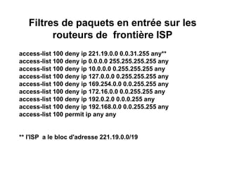 Filtres de paquets en entrée sur les
routeurs de frontière ISP
access-list 100 deny ip 221.19.0.0 0.0.31.255 any**
access-list 100 deny ip 0.0.0.0 255.255.255.255 any
access-list 100 deny ip 10.0.0.0 0.255.255.255 any
access-list 100 deny ip 127.0.0.0 0.255.255.255 any
access-list 100 deny ip 169.254.0.0 0.0.255.255 any
access-list 100 deny ip 172.16.0.0 0.0.255.255 any
access-list 100 deny ip 192.0.2.0 0.0.0.255 any
access-list 100 deny ip 192.168.0.0 0.0.255.255 any
access-list 100 permit ip any any
** l'ISP a le bloc d'adresse 221.19.0.0/19
 