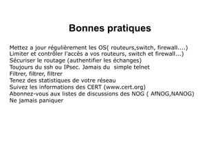 Bonnes pratiques
Mettez a jour régulièrement les OS( routeurs,switch, firewall....)
Limiter et contrôler l'accès a vos routeurs, switch et firewall...)
Sécuriser le routage (authentifier les échanges)
Toujours du ssh ou IPsec. Jamais du simple telnet
Filtrer, filtrer, filtrer
Tenez des statistiques de votre réseau
Suivez les informations des CERT (www.cert.org)
Abonnez-vous aux listes de discussions des NOG ( AfNOG,NANOG)
Ne jamais paniquer
 