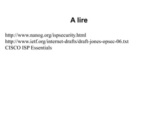 A lire
http://www.nanog.org/ispsecurity.html
http://www.ietf.org/internet-drafts/draft-jones-opsec-06.txt
CISCO ISP Essentials
 