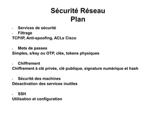 Sécurité Réseau
Plan
• Services de sécurité
• Filtrage
TCP/IP, Anti-spoofing, ACLs Cisco
• Mots de passes
Simples, s/key ou OTP, clés, tokens physiques
• Chiffrement
Chiffrement à clé privée, clé publique, signature numérique et hash
• Sécurité des machines
Désactivation des services inutiles
• SSH
Utilisation et configuration
 