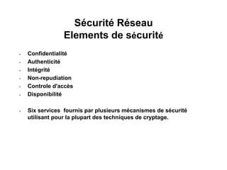 Sécurité Réseau
Elements de sécurité
• Confidentialité
• Authenticité
• Intégrité
• Non-repudiation
• Controle d'accès
• Disponibilité
• Six services fournis par plusieurs mécanismes de sécurité
utilisant pour la plupart des techniques de cryptage.
 