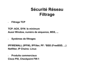Sécurité Réseau
Filtrage
• Filtrage TCP
TCP: ACK, SYN: le minimum
Aussi Window, numéro de séquence, MSS, ...
• Systèmes de filtrages
IPFIREWALL (IPFW), IPFilter, PF: *BSD (FreeBSD, ...)
Netfilter, IP Chains: Linux
• Produits commerciaux
Cisco PIX, Checkpoint FW-1
 