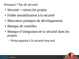 @hellosct1
Pourquoi ? Pas de sécurité
●
Sécurité = ralenti les projets
●
Faible sensibilisation à la sécurité
●
Mauvaises pratiques de développement
●
Manque de contrôles
●
Manque d’intégration de la sécurité dans les
projets
– Préoccupation à la sécurité trop tard
 