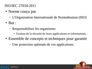 @hellosct1
ISO/IEC 27034:2011
●
Norme conçu par
– L'Organisation Internationale de Normalisation (ISO)
●
But :
– Responsabiliser les organismes
●
Gestion de la sécurité de leurs applications et informations.
●
Ensemble de concepts et techniques pour garantir
– Une protection optimale de vos applications.
 