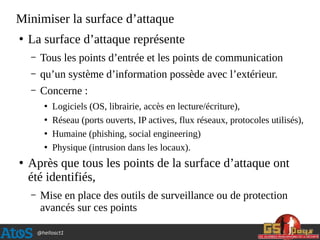 @hellosct1
Minimiser la surface d’attaque
●
La surface d’attaque représente
– Tous les points d’entrée et les points de communication
– qu’un système d’information possède avec l’extérieur.
– Concerne :
●
Logiciels (OS, librairie, accès en lecture/écriture),
●
Réseau (ports ouverts, IP actives, flux réseaux, protocoles utilisés),
●
Humaine (phishing, social engineering)
●
Physique (intrusion dans les locaux).
●
Après que tous les points de la surface d’attaque ont
été identifiés,
– Mise en place des outils de surveillance ou de protection
avancés sur ces points
 