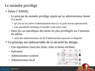 @hellosct1
Le moindre privilège
●
Selon l’ANSSI,
– Le principe du moindre privilège stipule qu’un administrateur donné
n’a accès
●
qu’à la ou les zones d’administration dont il a le juste besoin opérationnel,
●
sans possibilité technique d’accéder à une autre zone.
– Dans les cas spécifiques des droits les plus privilégiés sur l’annuaire
lui-même,
●
seuls des administrateurs du SI d’administration peuvent en disposer.
●
Ce principe est indissociable de la sécurité by design.
– Une répartition claire des tâche, rôles et droits attribués
– Opérateur
– Administrateur système
– Administrateur local
 