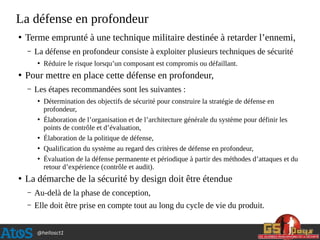 @hellosct1
La défense en profondeur
●
Terme emprunté à une technique militaire destinée à retarder l’ennemi,
– La défense en profondeur consiste à exploiter plusieurs techniques de sécurité
●
Réduire le risque lorsqu’un composant est compromis ou défaillant.
●
Pour mettre en place cette défense en profondeur,
– Les étapes recommandées sont les suivantes :
●
Détermination des objectifs de sécurité pour construire la stratégie de défense en
profondeur,
●
Élaboration de l’organisation et de l’architecture générale du système pour définir les
points de contrôle et d’évaluation,
●
Élaboration de la politique de défense,
●
Qualification du système au regard des critères de défense en profondeur,
●
Évaluation de la défense permanente et périodique à partir des méthodes d’attaques et du
retour d’expérience (contrôle et audit).
●
La démarche de la sécurité by design doit être étendue
– Au-delà de la phase de conception,
– Elle doit être prise en compte tout au long du cycle de vie du produit.
 