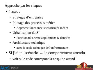 @hellosct1
Approche par les risques
●
4 axes :
– Stratégie d’entreprise
– Pilotage des processus métier
●
Approche fonctionnelle et orientée métier
– Urbanisation du SI
●
Fonctionnel orienté applications & données
– Architecture technique
●
avec le socle technique de l’infrastructure
●
Si j’ai tel scénario → le comportement attendu
– voir si le code correspond à ce qu’on attend
 