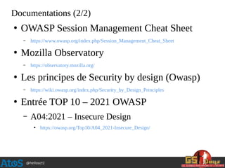 @hellosct1
Documentations (2/2)
●
OWASP Session Management Cheat Sheet
– https://www.owasp.org/index.php/Session_Management_Cheat_Sheet
●
Mozilla Observatory
– https://observatory.mozilla.org/
●
Les principes de Security by design (Owasp)
– https://wiki.owasp.org/index.php/Security_by_Design_Principles
●
Entrée TOP 10 – 2021 OWASP
– A04:2021 – Insecure Design
●
https://owasp.org/Top10/A04_2021-Insecure_Design/
 